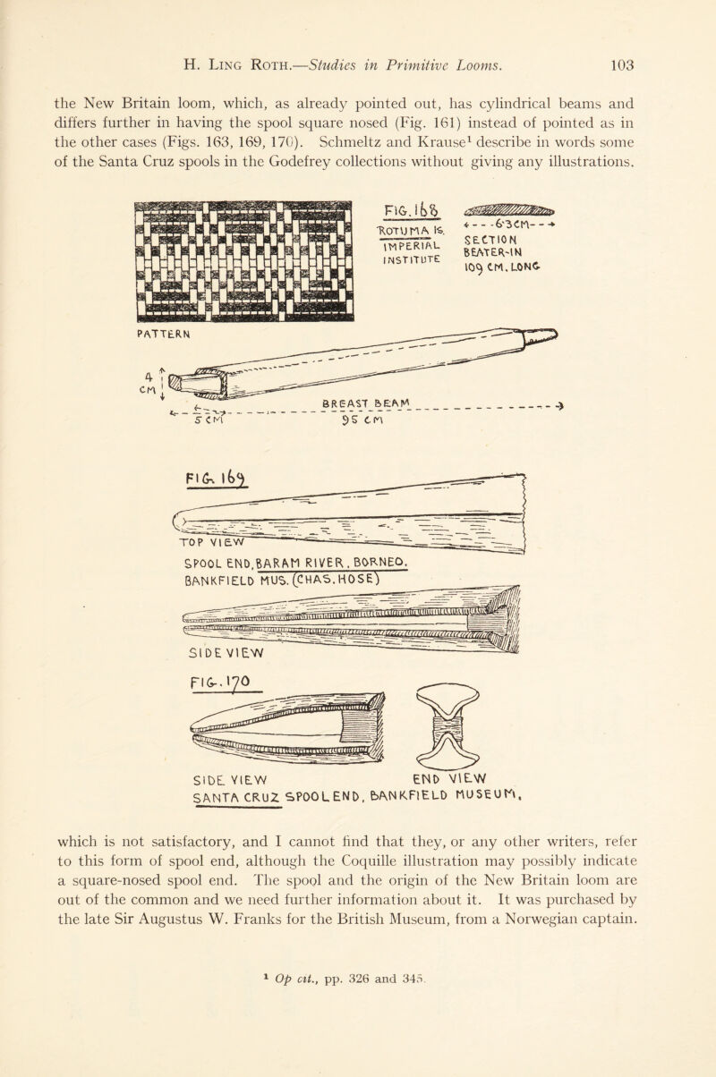 the New Britain loom, which, as already pointed out, has cylindrical beams and differs further in having the spool square nosed (Fig. 161) instead of pointed as in the other cases (Figs. 163, 169, 170). Schmeltz and Krause1 describe in words some of the Santa Cruz spools in the Godefrey collections without giving any illustrations. SANTA CRUZ SPOOLEND, bANKFlELO NUSEUtA, which is not satisfactory, and I cannot find that they, or any other writers, refer to this form of spool end, although the Coquille illustration may possibly indicate a square-nosed spool end. The spool and the origin of the New Britain loom are out of the common and we need further information about it. It was purchased by the late Sir Augustus W. Franks for the British Museum, from a Norwegian captain. 1 Op cit., pp. 326 and 345.