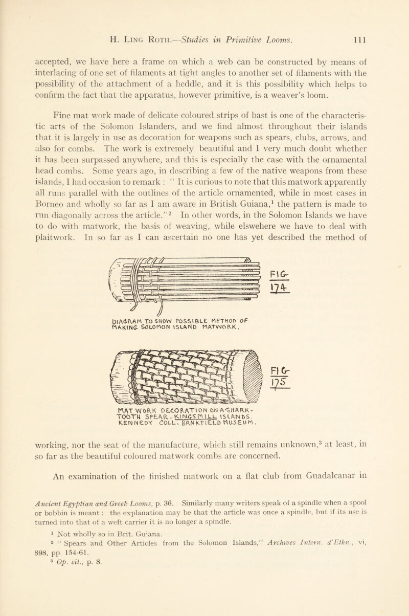 accepted, we have here a frame on which a web can be constructed by means of interlacing of one set of filaments at tight angles to another set of filaments with the possibility of the attachment of a hedclle, and it is this possibility which helps to confirm the fact that the apparatus, however primitive, is a weaver’s loom. Fine mat work made of delicate coloured strips of bast is one of the characteris¬ tic arts of the Solomon Islanders, and we find almost throughout their islands that it is largely in use as decoration for weapons such as spears, clubs, arrows, and also for combs. The work is extremely beautiful and I very much doubt whether it has been surpassed anywhere, and this is especially the case with the ornamental head combs. Some years ago, in describing a few of the native weapons from these islands, I had occasion to remark : “ It is curious to note that this matwork apparently all runs parallel with the outlines of the article ornamented, while in most cases in Borneo and wholly so far as I am aware in British Guiana,1 the pattern is made to run diagonally across the article.”2 In other words, in the Solomon Islands we have to do with matwork, the basis of weaving, while elswehere we have to deal with plaitwork. In so far as I can ascertain no one has yet described the method of Diagram to show possible method of making- Solomon island matwork. FIG- m. WAT WORK DE.CORAT10N ON A^HARK- TOOTU SPEAR . KiNh-SrMLL. \S LAN NS KENNEDY COLL. BAN KFi£-ED WU-SEU IT . FI Cr- 175 working, nor the seat of the manufacture, which still remains unknown,3 at least, in so far as the beautiful coloured matwork combs are concerned. An examination of the finished matwork on a flat club from Guadalcanar in Ancient Egyptian and Greek Looms, p. 36. Similarly many writers speak of a spindle when a spool or bobbin is meant : the explanation may be that the article was once a spindle, but if its use is turned into that of a weft carrier it is no longer a spindle. 1 Not wholly so in Brit. Guyana. 2 “ Spears and Other Articles from the Solomon Islands,” Archives Intern. d’Ethn., vi, 898, pp. 154-61. 3 Op. cit., p. 8.
