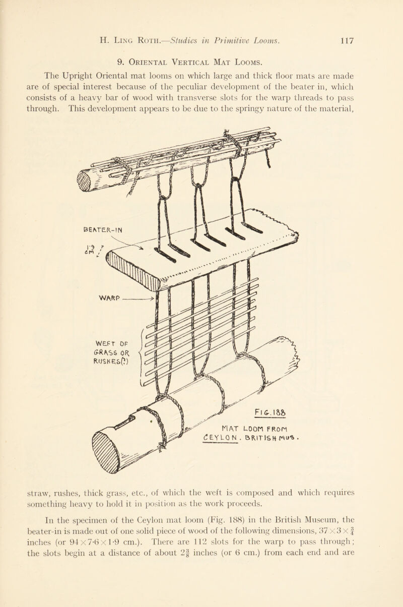 9. Oriental Vertical Mat Looms. The Upright Oriental mat looms on which large and thick floor mats are made are of special interest because of the peculiar development of the beater in, which consists of a heavy bar of wood with transverse slots for the warp threads to pass through. This development appears to be due to the springy nature of the material, hi AT LOOM F Ron dEYLO U . BRITISH straw, rushes, thick grass, etc., of which the weft is composed and which requires something heavy to hold it in position as the work proceeds. In the specimen of the Ceylon mat loom (Fig. 188) in the British Museum, the beater-in is made out of one solid piece of wood of the following dimensions, 37 X 3 X § inches (or 94x7-6x1*9 cm.). There are 112 slots for the warp to pass through; the slots begin at a distance of about 2§ inches (or 6 cm.) from each end and are