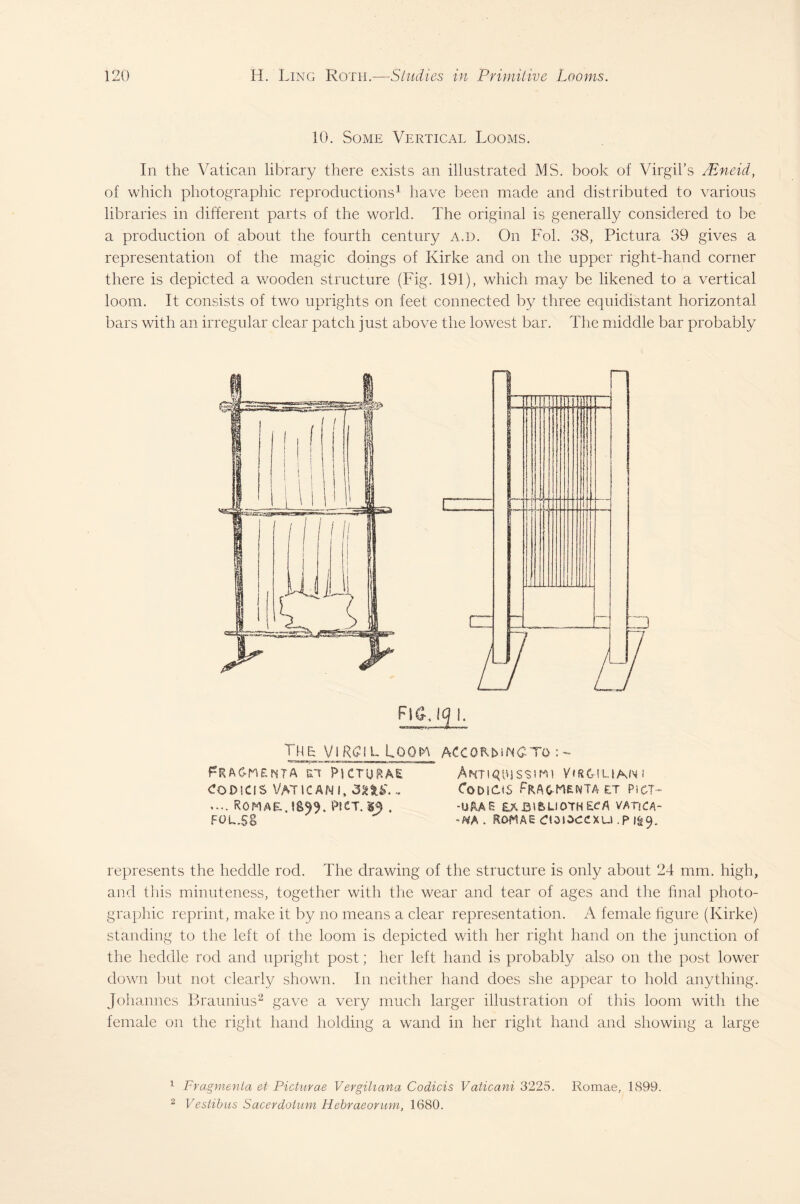 10. Some Vertical Looms. In the Vatican library there exists an illustrated MS. book of Virgil’s LEneid, of which photographic reproductions1 have been made and distributed to various libraries in different parts of the world. The original is generally considered to be a production of about the fourth century a.d. On Fob 38, Pictura 39 gives a representation of the magic doings of Kirke and on the upper right-hand corner there is depicted a wooden structure (Fig. 191), which may be likened to a vertical loom. It consists of two uprights on feet connected by three equidistant horizontal bars with an irregular clear patch just above the lowest bar. The middle bar probably Tmr yiRgjL Loom pRAC-nEmTA ?\ CTUp.AE codscis Vatican i, 3 ns.~ .... Pici.m. fol.ss ACC0RMNCTO : - ANTI^UJSSim VfRCHLIAsNl CoDKMS ET PlCT- -URAS EAB^LIOTH£CA VATiCA- ~NA . ROMAE CldlZCCXU .P 9. represents the heddle rod. The drawing of the structure is only about 24 mm. high, and this minuteness, together with the wear and tear of ages and the final photo¬ graphic reprint, make it by no means a clear representation. A female figure (Kirke) standing to the left of the loom is depicted with her right hand on the junction of the heddle rod and upright post; her left hand is probably also 011 the post lower down but not clearly shown. In neither hand does she appear to hold anything. Johannes Braunius2 gave a very much larger illustration of this loom with the female on the right hand holding a wand in her right hand and showing a large 1 Fragmenta et Picturae Vergiliarta Codicis Vaticani 3225. Romae, 1899. 2 Vestibus Sacerdatum Hebraeorum, 1680.