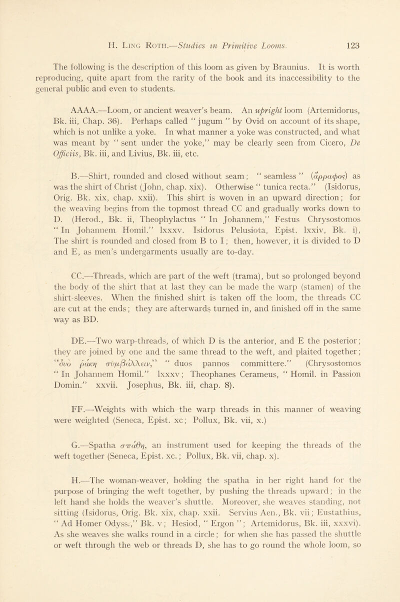 The following is the description of this loom as given by Braunius. It is worth reproducing, quite apart from the rarity of the book and its inaccessibility to the general public and even to students. AAAA.-—Loom, or ancient weaver’s beam. An upright loom (Artemidorus, Bk. iii, Chap. 36). Perhaps called “ jugum ” by Ovid on account of its shape, which is not unlike a yoke. In what manner a yoke was constructed, and what was meant by “ sent under the yoke,” may be clearly seen from Cicero, De Officiis, Bk. iii, and Livius, Bk. iii, etc. B.—-Shirt, rounded and closed without seam; “ seamless ” {dppapod) as was the shirt of Christ (John, chap. xix). Otherwise “ tunica recta.” (Isidorus, Orig. Bk. xix, chap. xxii). This shirt is woven in an upward direction; for the weaving begins from the topmost thread CC and gradually works down to D. (Herod., Bk. ii, Theophylactus “ In Johannem,” Festus Chrysostomos “ In Johannem Homil.” lxxxv. Isidorus Pelusiota, Epist. lxxiv, Bk. i), The shirt is rounded and closed from B to I; then, however, it is divided to D and E, as men’s undergarments usually are to-day. CC.—-Threads, which are part of the weft (trama), but so prolonged beyond the body of the shirt that at last they can be made the warp (stamen) of the shirt-sleeves. When the finished shirt is taken off the loom, the threads CC are cut at the ends; they are afterwards turned in, and finished off in the same way as BD. DE.—Two warp-threads, of which D is the anterior, and E the posterior; they are joined by one and the same thread to the weft, and plaited together; Suu puKrj (TvpfSaWeiv^ “ duos pannos committere.” (Chrysostomos ”In Johannem Homil.” lxxxv; Theophanes Cerameus, “Homil. in Passion Domin.” xxvii. Josephus, Bk. iii, chap. 8). FF.—Weights with which the warp threads in this manner of weaving were weighted (Seneca, Epist. xc; Pollux, Bk. vii, x.) G. —Spatha cnrdOr], an instrument used for keeping the threads of the weft together (Seneca, Epist. xc.; Pollux, Bk. vii, chap. x). H. —The woman-weaver, holding the spatha in her right hand for the purpose of bringing the weft together, by pushing the threads upward; in the left hand she holds the weaver’s shuttle. Moreover, she weaves standing, not sitting (Isidorus, Orig. Bk. xix, chap. xxii. Servius Aen., Bk. vii; Eustathius, “ Ad Homer Odyss.,” Bk. v; Hesiod, “ Ergon ”; Artemidorus, Bk. iii, xxxvi). As she weaves she walks round in a circle; for when she has passed the shuttle or weft through the web or threads D, she has to go round the whole loom, so