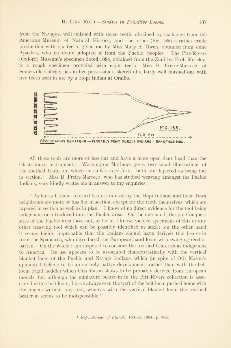 from the Navajos, well finished with seven teeth, obtained by exchange from the American Museum of Natural History, and the other (Fig. 185) a rather crude production with six teeth, given me by Miss Mary A. Owen, obtained from some Apaches, who no doubt adopted it from the Pueblo peoples. The Pitt-Rivers (Oxford) Museum’s specimen dated 1884, obtained from the Zuni by Prof. Moseley, is a rough specimen provided with eight teeth. Miss B. Freire-Marreco, of Somerville College, has in her possession a sketch of a fairly well finished one with five teeth seen in use by a Hopi Indian at Oraibo. A PACKS UtQrt &£'ATS5HFJ ■—PR08ASLY FR&P'l ?U£0U fW PSAMS ~ SAN K FI ELO MtfS . All these tools are more or less flat and have a more open dent head than the Glastonbury instruments. Washington Mathews gives two small illustrations of the toothed beater-in, which he calls a reed-fork; both are depicted as being Hat in section.1 Miss B. Freire-Marreco, who has studied weaving amongst the Pueblo Indians, very kindly writes me in answer to my enquiries : “ As far as I know, toothed beaters-in used by the Hopi Indians and their Tewa neighbours are more or less flat in section, except for the teeth themselves, which are tapered in section as well as in plan. I know of no direct evidence for the tool being indigenous or introduced into the Pueblo area. On the one hand, the pre-Conquest sites of the Pueblo area have not, as far as I know, yielded specimens of this or any other weaving tool which can be possibly identified as such; on the other hand it seems highly improbable that the Indians should have derived this beater-in from the Spaniards, who introduced the European hand-loom with swinging reed or batten. On the whole I am disposed to consider the toothed beater-in as indigenous to America. Its use appears to be associated characteristically with the vertical blanket loom of the Pueblo and Navajo Indians, which (in spite of Otis Mason’s opinion) I believe to be an entirely native development, rather than with the belt loom (rigid heddle) which Otis Mason shows to be probably derived from European models, for, although the miniature beater-in in the Pitt-Rivers collection is asso¬ ciated with a belt loom, I have always seen the weft of the belt loom pushed home with the lingers without any tool, whereas with the vertical blanket loom the toothed beater-in seems to be indispensable.” 1 Rep. Bureau of Ethnol., 1881-2, 1884, p. 382.