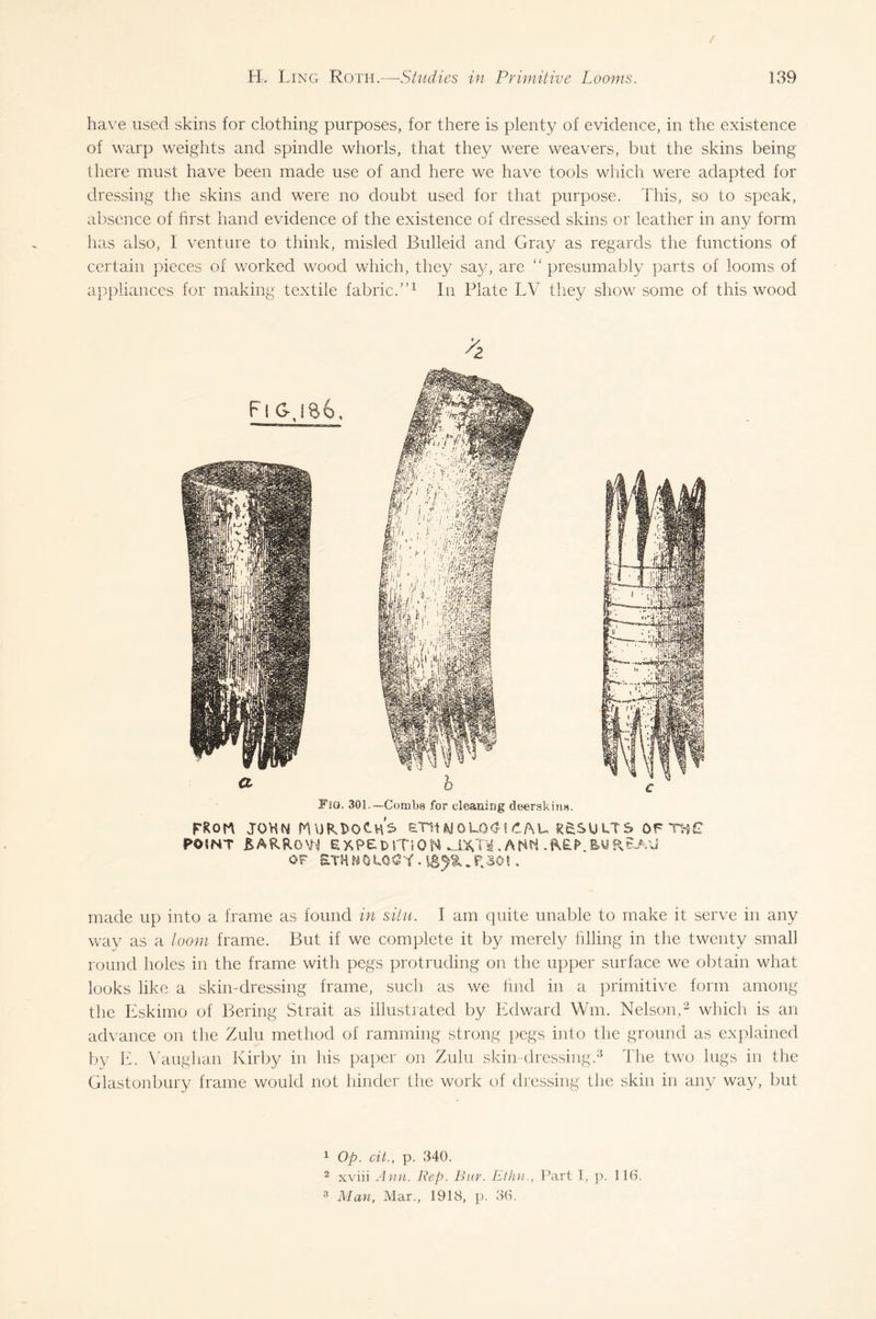 have used skins for clothing purposes, for there is plenty of evidence, in the existence of warp weights and spindle whorls, that they were weavers, but the skins being there must have been made use of and here we have tools which were adapted for dressing the skins and were no doubt used for that purpose. This, so to speak, absence of first hand evidence of the existence of dressed skins or leather in any form has also, I venture to think, misled Bulleid and Gray as regards the functions of certain pieces of worked wood which, they say, are “ presumably parts of looms of appliances for making textile fabric/’1 In Plate LV they show some of this wood FiO. 301.—Combs for cleaning deerskins. FRcrn jokn Murdoch's, etsiwouxjrau results ofthg P05NT &ARRo\H E XP£ t>IT10 N MXVi . A NW EU R&AU OF £THNOUO^Y • . P,30! . made up into a frame as found in situ. I am quite unable to make it serve in any way as a loom frame. But if we complete it by merely filling in the twenty small round holes in the frame with pegs protruding on the upper surface we obtain what looks like a skin-dressing frame, such as we find in a primitive form among the Eskimo of Bering Strait as illustrated by Edward Win. Nelson,2 which is an advance on the Zulu method of ramming strong pegs into the ground as explained by E. Vaughan Kirby in his paper on Zulu skin-dressing.3 The two lugs in the Glastonbury frame would not hinder the work of dressing the skin in any way, but 1 Op. cit., p. 340. 3 xviii Ann. Rep. Bay. Ethn., Part I, p. 116. 3 Man, Mar., 1918, p. 36.