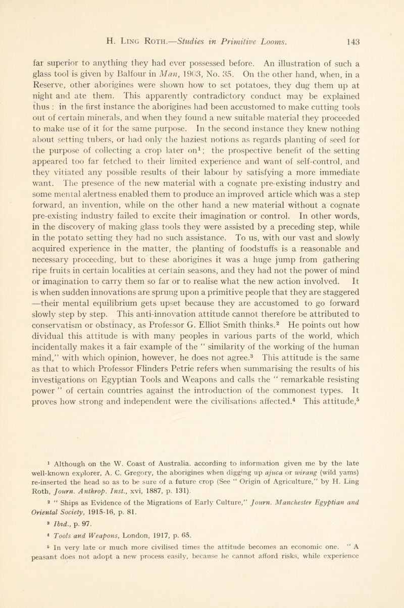 far superior to anything they had ever possessed before. An illustration of such a glass tool is given by Balfour in Man, 1903, No. 35. On the other hand, when, in a Reserve, other aborigines were shown how to set potatoes, they dug them up at night and ate them. This apparently contradictory conduct may be explained thus : in the first instance the aborigines had been accustomed to make cutting tools out of certain minerals, and when they found a new suitable material they proceeded to make use of it for the same purpose. In the second instance they knew nothing about setting tubers, or had only the haziest notions as regards planting of seed for the purpose of collecting a crop later on1; the prospective benefit of the setting appeared too far fetched to their limited experience and want of self-control, and they vitiated any possible results of their labour by satisfying a more immediate want. The presence of the new material with a cognate pre-existing industry and some mental alertness enabled them to produce an improved article which was a step forward, an invention, while on the other hand a new material without a cognate pre-existing industry failed to excite their imagination or control. In other words, in the discovery of making glass tools they were assisted by a preceding step, while in the potato setting they had no such assistance. To us, with our vast and slowly acquired experience in the matter, the planting of foodstuffs is a reasonable and necessary proceeding, but to these aborigines it was a huge jump from gathering ripe fruits in certain localities at certain seasons, and they had not the power of mind or imagination to carry them so far or to realise what the new action involved. It is when sudden innovations are sprung upon a primitive people that they are staggered —their mental equilibrium gets upset because they are accustomed to go forward slowly step by step. This anti-innovation attitude cannot therefore be attributed to conservatism or obstinacy, as Professor G. Elliot Smith thinks.2 He points out how dividual this attitude is with many peoples in various parts of the world, which incidentally makes it a fair example of the “ similarity of the working of the human mind,” with which opinion, however, he does not agree.3 This attitude is the same as that to which Professor Flinders Petrie refers when summarising the results of his investigations on Egyptian Tools and Weapons and calls the “ remarkable resisting power ” of certain countries against the introduction of the commonest types. It proves how strong and independent were the civilisations affected.4 This attitude,5 1 Although on the W. Coast of Australia, according to information given me by the late well-known explorer, A. C. Gregory, the aborigines when digging up ajuca or wirang (wild yams) re-inserted the head so as to be sure of a future crop (See “ Origin of Agriculture, by H. Ling Roth, Journ. Anthrop. Inst., xvi, 1887, p. 131). 2 “ Ships as Evidence of the Migrations of Early Culture, Journ. Manchester Egyptian and Oriental Society, 1915-16, p. 81. 3 Ibid., p. 97. 4 Tools and Weapons, London, 1917, p. 65. 6 In very late or much more civilised times the attitude becomes an economic one. “ A peasant does not adopt a new process easily, because he cannot afford risks, while experience