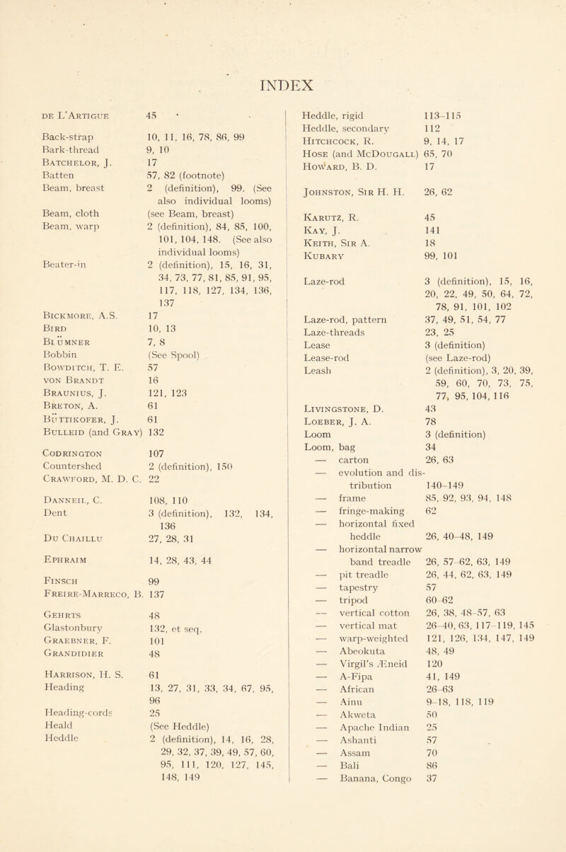 INDEX DE L’ARTIGUE Back-strap Bark-thread Batchelor, J. Batten Beam, breast Beam, cloth Beam, warp Beater-in Bickmore, A.S. Bird Blumner Bobbin Bowditch, T. E. von Brandt Braunius, J. Breton, A. Buttikofer, J. Bulleid (and Gray) CODRINGTON Countershed Crawford, M. D. C. Danneil, C. Dent Du Chaillu Ephraim Finsch Freire-Marreco, B. Gehrts Glastonbury Graebner, F. Grandidier Harrison, H. S. Heading Heading-cords Heald Heddle 45 10, 11, 16, 78, 86, 99 9, 10 17 57, 82 (footnote) 2 (definition), 99. (See also individual looms) (see Beam, breast) 2 (definition), 84, 85, 100, 101,104,148. (See also individual looms) 2 (definition), 15, 16, 31, 34, 73, 77, 81, 85, 91, 95, 117, 118, 127, 134, 136, 137 17 10, 13 7, 8 (See Spool) 57 16 121, 123 61 61 132 107 2 (definition), 150 22 108, 110 3 (definition), 132, 134, 136 27, 28, 31 14, 28, 43, 44 99 137 48 132, et seq. 101 48 61 13, 27, 31, 33, 34, 67, 95, 96 25 (See Heddle) 2 (definition), 14, 16, 28, 29, 32, 37, 39, 49, 57, 60, 95, 111, 120, 127, 145, 148, 149 Heddle, rigid 113-115 Heddle, secondary 112 Hitchcock, R. 9, 14, 17 Hose (and McDougall) 65, 70 Howard, B. D. Johnston, Sir H. Karutz, R. Kay, J. Keith, Sir A. Kubary Laze-rod Laze-rod, pattern Laze-threads Lease Lease-rod Leash Livingstone, D. Loeber, J. A. Loom Loom, bag — evolution and dis- tribution 140-149 frame 85, 92, 93, 94, 148 fringe-making 62 horizontal fixed heddle 26, 40-48, 149 horizontal narrow band treadle 26, 57-62, 63, 149 pit treadle 26, 44, 62, 63, 149 tapestry 57 tripod 60-62 vertical cotton 26, 38, 48-57, 63 vertical mat 26-40, 63, 117-119, 145 warp-weighted 121, 126, 134, 147, 149 Abeokuta 48, 49 Virgil’s SEneid 120 A-Fipa 41, 149 African 26-63 Ainu 9-18, 118, 119 Akweta 50 Apache Indian 25 Ashanti 57 Assam 70 Bali 86 Banana, Congo 37 17 H. 26, 62 45 141 18 99, 101 3 (definition), 15, 16, 20, 22, 49, 50, 64, 72, 78, 91, 101, 102 37, 49, 51, 54, 77 23, 25 3 (definition) (see Laze-rod) 2 (definition), 3, 20, 39, 59, 60, 70, 73, 75, 77, 95, 104, 116 43 78 3 (definition) 34