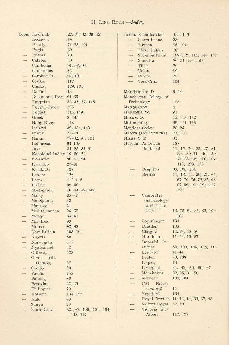 Loom, Ba-Pindi — Bedawin — Bhotiya — Bugis — Burma —- Calabar — Cambodia — Cameroon s — Caroline Is. — Ceylon — Chilkat — Darfur — Dusun and I ban — Egyptian — Egypto-Greek — English — Greek — Hong Kong — Iceland — Igorot — Ilanun — Indonesian —- Java — Kachiquel Indian —- Kelantan — Kwa Ibo — Kwakiutl — Lahore — Lapp — Livlezi —- Madagascar — Malay — Ma-Nganja — Mazatec — Mediterranean — Mongo — Mortlock — Muhso — New Britain — Nigeria — Norwegian — Nyassaland — O jib way — Okale (Ba- Hamba) — Opobo — Pacific — Pahang — Peruvian — Philippine — Rotuma — Ruk — Sangir — Santa Cruz 27, 31, 32, 39, 43 45 71-75, 101 82 70 33 91, 93, 94 32 97, 101 117 129, 134 43 64-69 38, 45, 57, 145 125 115, 149 8, 145 118 39, 134, 149 75-78 78-82, 91, 101 64-107 84, 85, 87-91 19, 20, 22 86, 93, 94 27-31 128 126 112-116 38, 43 40, 44, 48, 149 85-87 43 21 26, 62 34, 41 99 92, 93 103, 104 50 115 42 128 37 50 145 86 22, 25 70 104, 105 99 76 82, 95, 100, 101, 104, 145, 147 Loom, Scandinavian — Sierra Leone — Sikiana — Slave Indian — Solomon Island — Sumatra — Tibet — Ualan — Uitoto — Vera Cruz MacRitchie, D. Manchester College of Technology Marquardt Marsden, W. Mason, O. Mat-making Mendoza Codex Meyer (and Richter) Miles, S. B. Museum, American — Bankfield Brighton British Cambridge (Archaeology and Ethno¬ logy) Copenhagen Dresden Glasgow Horniman Imperial In¬ stitute Leicester Leiden Leipzig Liverpool Manchester Norwich Pitt Rivers (Oxford) Reykj avik Royal Scottish Salford Royal Victoria and Albert 134, 145 33 96, 104 18 108-1 k2, 144, 145, 147 70, 91 (footnote) 70 99 20 104 9, 14 125 . 8 91 15, 118, 142 39, 111, 145 20, 25 77, 110 62 137 11, 15, 20, 25, 27, 31, 33, 39-44, 49, 59, 73, 86, 95, 100, 107, 115, 126, 136 33, 100, 104 11, 13, 14, 20, 21, 67, 67, 70, 75, 76, 85, 96, 97, 99, 100, 104, 117, 129 19, 78, 82, 85, 86, 100, 104 134 108 14, 34, 43, 50 11, 14, 15, 67 50, 100, 104, 105, 118 41-44 78, 108 78 34, 42, 50, 59, 67 22, 25, 31, 50 100, 104 14 134 11, 13, 14, 33, 37, 43 32, 50 112, 127