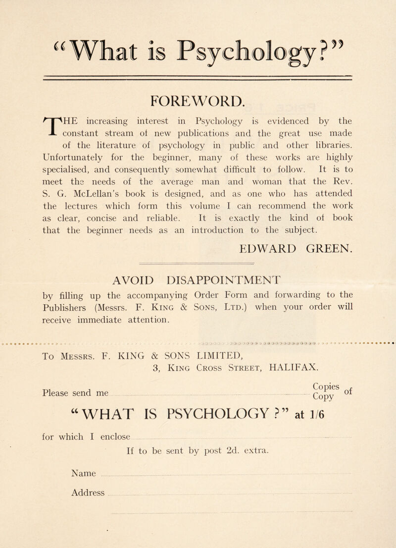 FOREWORD. THE increasing interest in Psychology is evidenced by the constant stream oi new publications and the great use made of the literature of psychology in public and other libraries. Unfortunately for the beginner, many of these works are highly specialised, and consequently somewhat difficult to follow. It is to meet the needs of the average man and woman that the Rev. S. G. McLellan's book is designed, and as one who has attended the lectures which form this volume I can recommend the work as clear, concise and reliable. It is exactly the kind of book that the beginner needs as an introduction to the subject. EDWARD GREEN. AVOID DISAPPOINTMENT by filling up the accompanying Order Form and forwarding to the Publishers (Messrs. F. King & Sons, Ltd.) when your order will receive immediate attention. ‘ _> •*>.>. 33 j O’ O > '> 3 0 Q > > :> & O 3 & O O £* Q Q 3 0 0 <> 4 0 j 1 -J -•* * To Messrs. F. KING & SONS LIMITED, 3, King Cross Street, HALIFAX. Please send me Copies Copy “WHAT IS PSYCHOLOGY ?” at 1/6 for which I enclose If to be sent by post 2d. extra. Name . Address