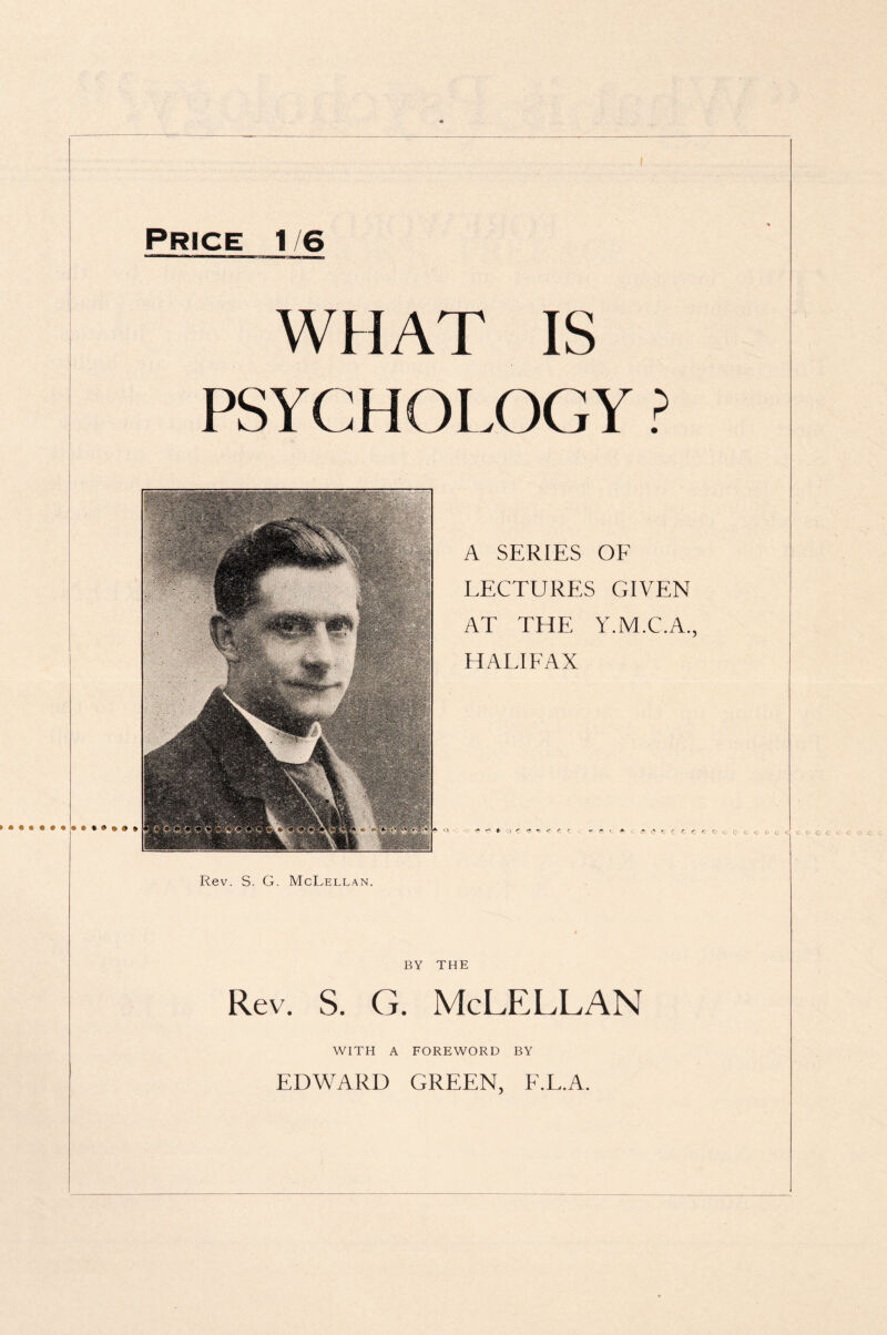 Price 1/6 WHAT IS PSYCHOLOGY ? A SERIES OF LECTURES GIVEN AT THE Y.M.C.A., HALIFAX m ■ i* r* ♦ i * - if r e ~ ~ C r ( f e. r Rev. S. G. McLellan. BY THE Rev. S. G. McLELLAN WITH A FOREWORD BY EDWARD GREEN, F.L.A.