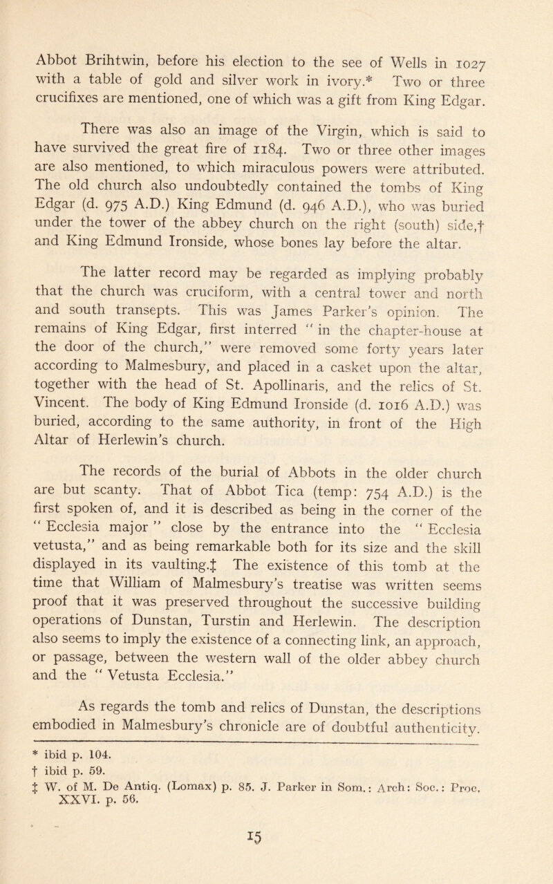 Abbot Brihtwin, before his election to the see of Wells in 1027 with a table of gold and silver work in ivory.* Two or three crucifixes are mentioned, one of which was a gift from King Edgar. There was also an image of the Virgin, which is said to have survived the great fire of 1184. Two or three other images are also mentioned, to which miraculous powers were attributed. The old church also undoubtedly contained the tombs of King Edgar (d. 975 A.D.) King Edmund (d. 946 A.D.), who was buried under the tower of the abbey church on the right (south) side,f and King Edmund Ironside, whose bones lay before the altar. The latter record may be regarded as implying probably that the church was cruciform, with a central tower and north and south transepts. This was James Parker's opinion. The remains of King Edgar, first interred “ in the chapter-house at the door of the church,” were removed some forty years later according to Malmesbury, and placed in a casket upon the altar, together with the head of St. Apollinaris, and the relics of St. Vincent. The body of King Edmund Ironside (d. 1016 A.D.) was buried, according to the same authority, in front of the High Altar of Herlewin’s church. The records of the burial of Abbots in the older church are but scanty. That of Abbot Tica (temp: 754 A.D.) is the first spoken of, and it is described as being in the corner of the “ Ecclesia major ” close by the entrance into the “ Ecclesia vetusta,” and as being remarkable both for its size and the skill displayed in its vaulting.^ The existence of this tomb at the time that William of Malmesbury’s treatise was written seems proof that it was preserved throughout the successive building operations of Dunstan, Turstin and Herlewin. The description also seems to imply the existence of a connecting link, an approach, or passage, between the western wall of the older abbey church and the Vetusta Ecclesia.” As regards the tomb and relics of Dunstan, the descriptions embodied in Malmesbury’s chronicle are of doubtful authenticity. * ibid p. 104. f ibid p. 59. $ W. of M. De Antiq. (Lomax) p. 85. J. Parker in Som.: Arch: Soc.: Proc, XXVI. p. 56.