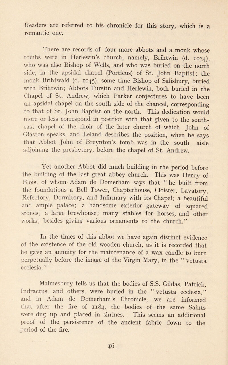 Readers are referred to his chronicle for this story, which is a romantic one. There are records of four more abbots and a monk whose tombs were in HerlewiiTs church, namely, Brihtwin (d. 1034), who was also Bishop of Wells, and who was buried on the north side, in the apsidal chapel (Porticus) of St. John Baptist; the monk Brihtwald (d. 1045), some time Bishop of Salisbury, buried with Brihtwin; Abbots Turstin and Herlewin, both buried in the Chapel of St. Andrew, which Parker conjectures to have been an apsidal chapel on the south side of the chancel, corresponding to that of St. John Baptist on the north. This dedication would more or less correspond in position with that given to the south¬ east chapel of the choir of the later church of which John of Glaston speaks, and Leland describes the position, when he says that Abbot John of Breynton’s tomb was in the south aisle adjoining the presbytery, before the chapel of St. Andrew. Yet another Abbot did much building in the period before the building of the last great abbey church. This was Henry of Blois, of whom Adam de Domerham says that “ he built from the foundations a Bell Tower, Chapterhouse, Cloister, Lavatory, Refectory, Dormitory, and Infirmary with its Chapel; a beautiful and ample palace; a handsome exterior gateway of squared stones; a large brewhouse; many stables for horses, and other works; besides giving various ornaments to the church/’ In the times of this abbot we have again distinct evidence of the existence of the old wooden church, as it is recorded that he gave an annuity for the maintenance of a wax candle to burn perpetually before the image of the Virgin Mary, in the  vetusta ecclesia.” Malmesbury tells us that the bodies of S.S. Gildas, Patrick, Indractus, and others, were buried in the “ vetusta ecclesia/* and in Adam de Domerham’s Chronicle, we are informed that after the fire of 1184, the bodies of the same Saints were dug up and placed in shrines. This seems an additional proof of the persistence of the ancient fabric down to the period of the fire.