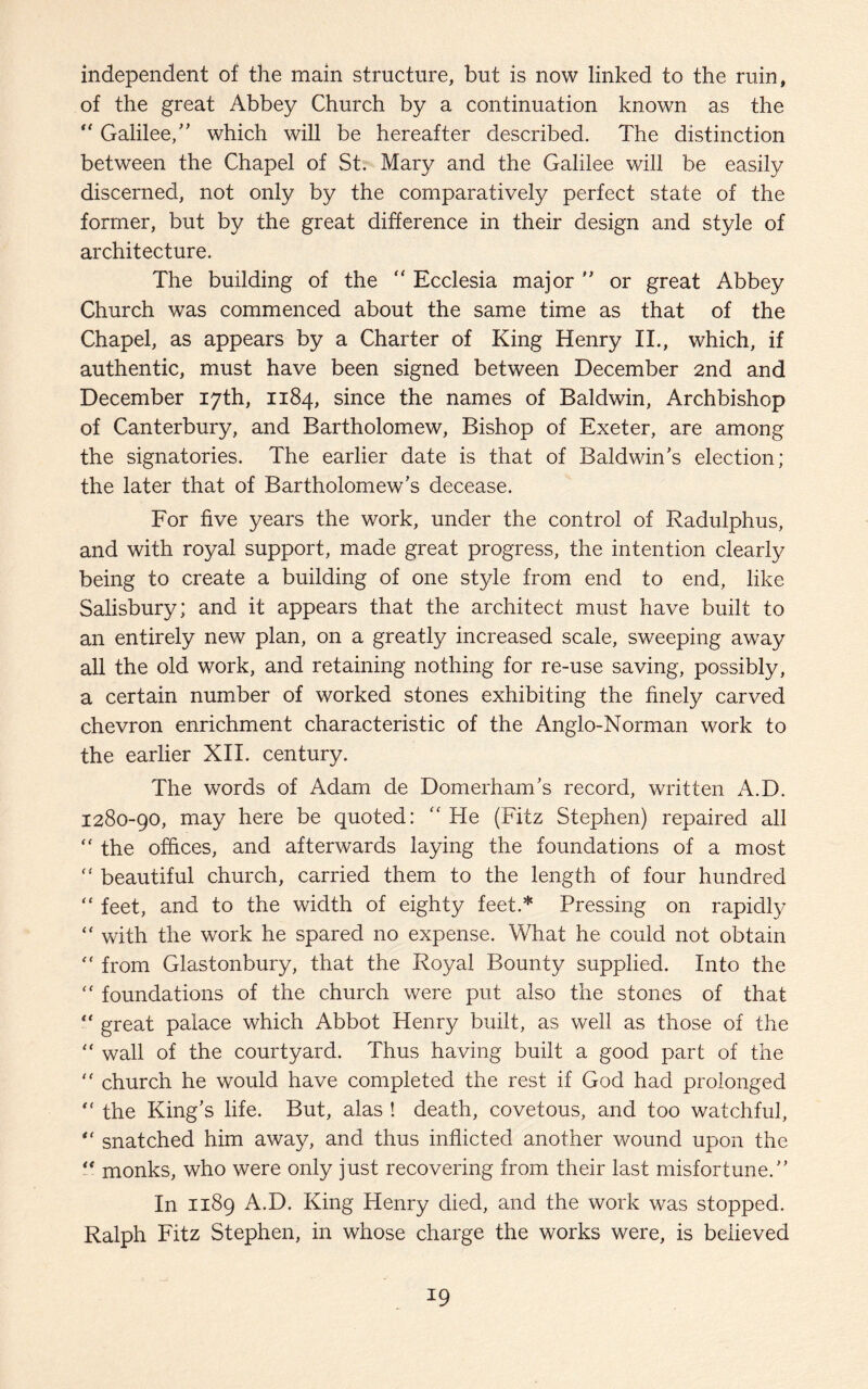 independent of the main structure, but is now linked to the ruin, of the great Abbey Church by a continuation known as the  Galilee, ” which will be hereafter described. The distinction between the Chapel of St. Mary and the Galilee will be easily discerned, not only by the comparatively perfect state of the former, but by the great difference in their design and style of architecture. The building of the “ Ecclesia major ” or great Abbey Church was commenced about the same time as that of the Chapel, as appears by a Charter of King Henry II., which, if authentic, must have been signed between December 2nd and December 17th, 1184, since the names of Baldwin, Archbishop of Canterbury, and Bartholomew, Bishop of Exeter, are among the signatories. The earlier date is that of Baldwin’s election; the later that of Bartholomew’s decease. For five years the work, under the control of Radulphus, and with royal support, made great progress, the intention clearly being to create a building of one style from end to end, like Salisbury; and it appears that the architect must have built to an entirely new plan, on a greatly increased scale, sweeping away all the old work, and retaining nothing for re-use saving, possibly, a certain number of worked stones exhibiting the finely carved chevron enrichment characteristic of the Anglo-Norman work to the earlier XII. century. The words of Adam de Domerham’s record, written A.D. 1280-90, may here be quoted: “ He (Fitz Stephen) repaired all  the offices, and afterwards laying the foundations of a most “ beautiful church, carried them to the length of four hundred “ feet, and to the width of eighty feet.* Pressing on rapidly “ with the work he spared no expense. What he could not obtain  from Glastonbury, that the Royal Bounty supplied. Into the “ foundations of the church were put also the stones of that “ great palace which Abbot Henry built, as well as those of the “ wall of the courtyard. Thus having built a good part of the “ church he would have completed the rest if God had prolonged “ the King’s life. But, alas ! death, covetous, and too watchful, “ snatched him away, and thus inflicted another wound upon the “ monks, who were only just recovering from their last misfortune.’’ In 1189 A.D. King Henry died, and the work was stopped. Ralph Fitz Stephen, in whose charge the works were, is believed
