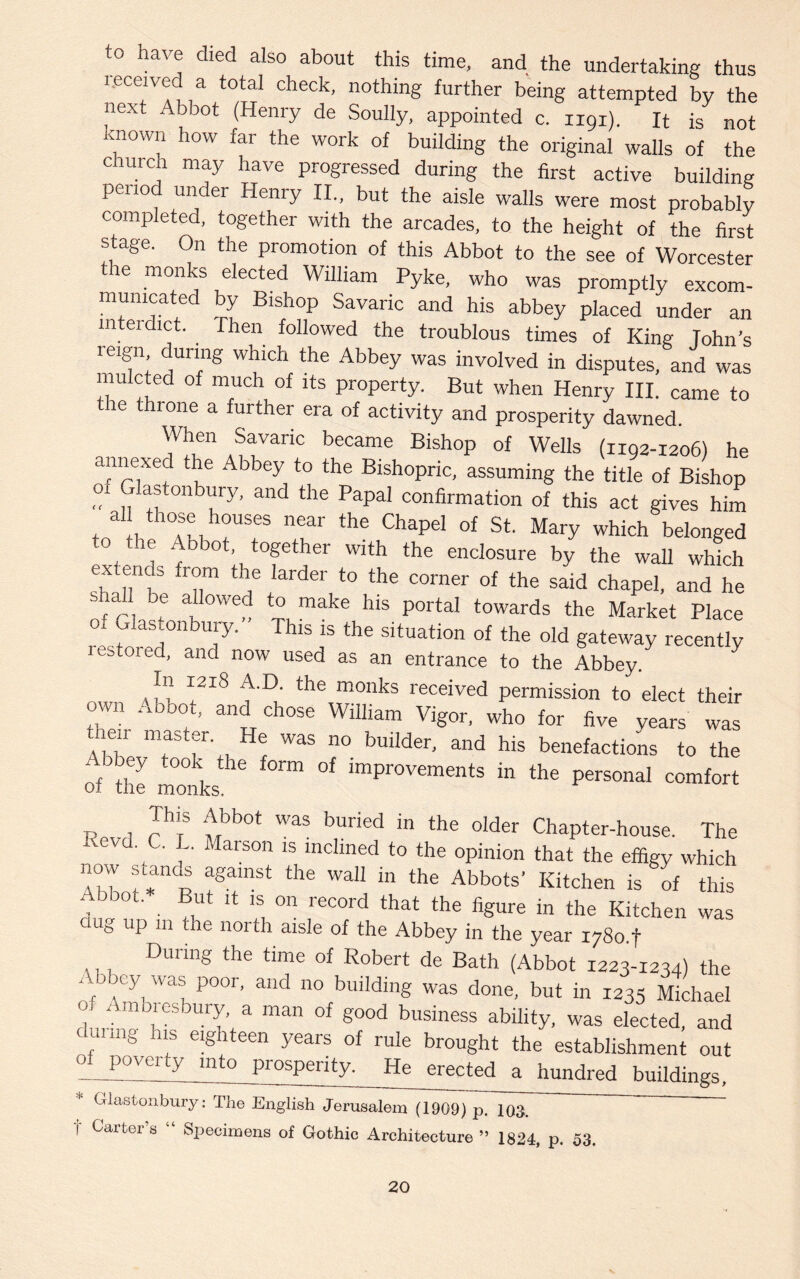 to have died also about this time, and the undertaking thus received a total check, nothing further being attempted by the next Abbot (Henry de Soully, appointed c. 1191). It is not Known how far the work of building the original walls of the chuich may have progressed during the first active building period under Henry II., but the aisle walls were most probably completed, together with the arcades, to the height of the first stage. On the promotion of this Abbot to the see of Worcester the monks elected William Pyke, who was promptly excom¬ municated by Bishop Savaric and his abbey placed under an interdict. . Then followed the troublous times of King Johns reign during which the Abbey was involved in disputes, and was mulcted of much of its property. But when Henry III. came to the throne a further era of activity and prosperity dawned. Ifll611 a vauVariC b6Came Bishop of Wells (H92-1206) he annexed the Abbey to the Bishopric, assuming the title of Bishop ,° Gkftonbuiy, and the Papal confirmation of this act gives him , Cl n 7m h°USeS neai the Chapd of St Mary which belonged to fte Abbot, together with the enclosure by the wall which extern s from the larder to the corner of the said chapel, and he shal be allowed to make his portal towards the Market Place of Glastonbmy. This is the situation of the old gateway recently restored, and now used as an entrance to the Abbey. In 1218 A.D. the monks received permission to elect their own Abbot, and chose William Vigor, who for five years was thenr master He was no builder, and his benefactions to the irobey took the form of improvements in the personal comfort 01 the monks. •Dp i ™S 7b0t Was b,uried in the older Chapter-house. The Kevd. C. L. Marson is inclined to the opinion that the effigy which 7T f*andR agamSt th® Wal1 in the Abb°ts' Kitchen is of this 7 ° • ®Ut IS, 011 record that ‘he figure in the Kitchen was aug up 111 the north aisle of the Abbey in the year i78o.f ,, , During the time of Robert de Bath (Abbot 1223-1234) the . oicy was poor, and no building was done, but in 1235 Michael 1 7m7SbU7 a man of good business ability, was elected, and fUUn§ 7 e!§hteen years of rule brought the establishment out povcuy mto prosperity. He erected a hundred buildings, * Glastonbury: The English Jerusalem (1909)~pTlOJ  ~ t Carter’s “ Specimens of Gothic Architecture ” 1824, p. 53.