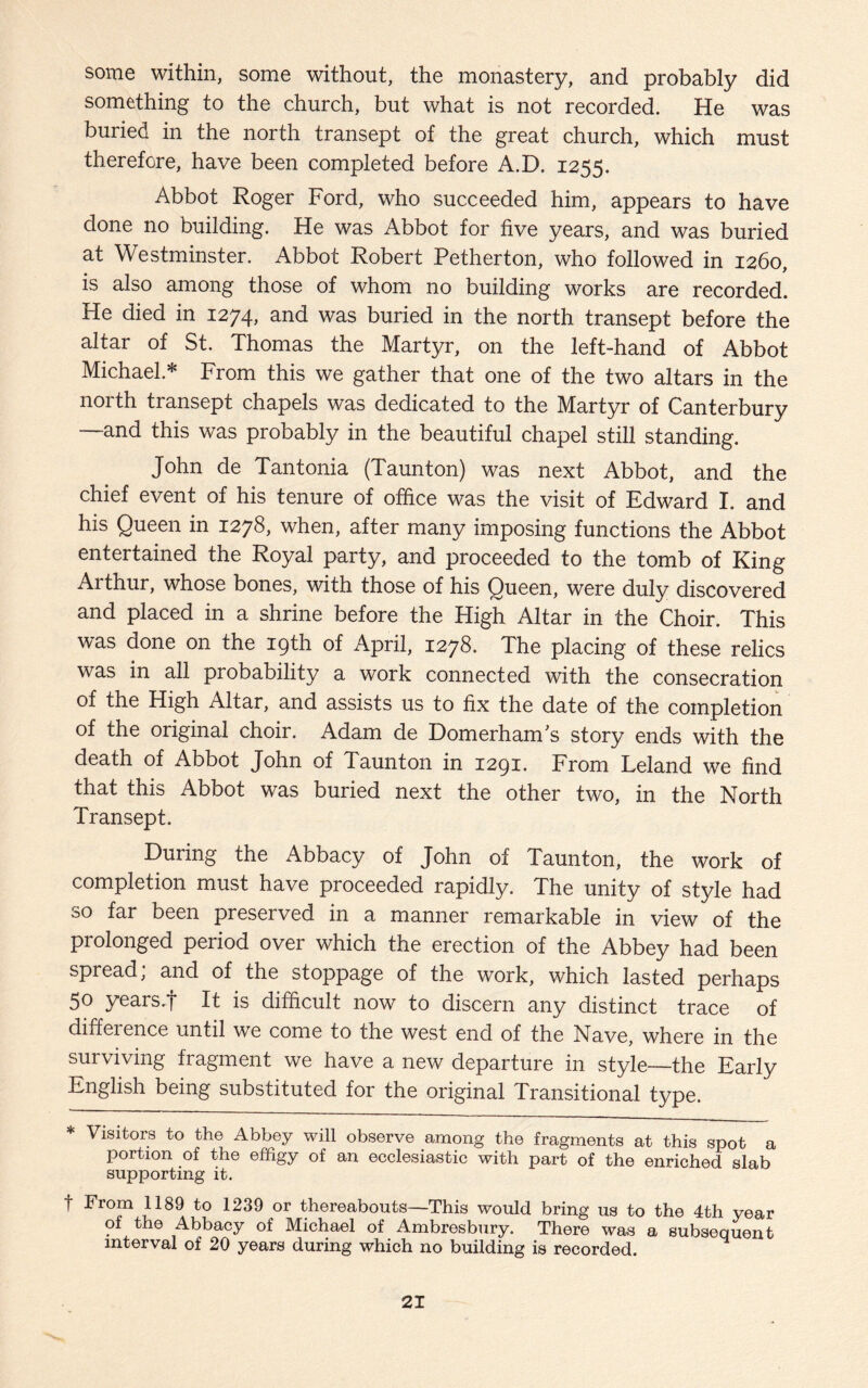 some within, some without, the monastery, and probably did something to the church, but what is not recorded. He was buried in the north transept of the great church, which must therefore, have been completed before A.D. 1255. Abbot Roger Ford, who succeeded him, appears to have done no building. He was Abbot for five years, and was buried at Westminster. Abbot Robert Petherton, who followed in 1260, is also among those of whom no building works are recorded. He died in 1274, and was buried in the north transept before the altar of St. Thomas the Martyr, on the left-hand of Abbot Michael* From this we gather that one of the two altars in the north transept chapels was dedicated to the Martyr of Canterbury —and this was probably in the beautiful chapel still standing. John de Tantonia (Taunton) was next Abbot, and the chief event of his tenure of office was the visit of Edward I. and his Queen in 1278, when, after many imposing functions the Abbot entertained the Royal party, and proceeded to the tomb of King Arthur, whose bones, with those of his Queen, were duly discovered and placed in a shrine before the High Altar in the Choir. This was done on the 19th of April, 1278. The placing of these relics was in all probability a work connected with the consecration of the High Altar, and assists us to fix the date of the completion of the original choir. Adam de DomerhanTs story ends with the death of Abbot John of Taunton in 1291. From Leland we find that this Abbot was buried next the other two, in the North Transept. During the Abbacy of John of Taunton, the work of completion must have proceeded rapidly. The unity of style had so far been preserved in a manner remarkable in view of the prolonged period over which the erection of the Abbey had been spread, and of the stoppage of the work, which lasted perhaps 50 years .f It is difficult now to discern any distinct trace of difference until we come to the west end of the Nave, where in the surviving fragment we have a new departure in style—the Early English being substituted for the original Transitional type. * Visitors to the Abbey will observe among the fragments at this spot a portion of the effigy of an ecclesiastic with part of the enriched slab supporting it. f From 1189 to 1239 or thereabouts—This would bring us to the 4th year of the Abbacy of Michael of Ambresbury. There was a subsequent interval of 20 years during which no building is recorded.