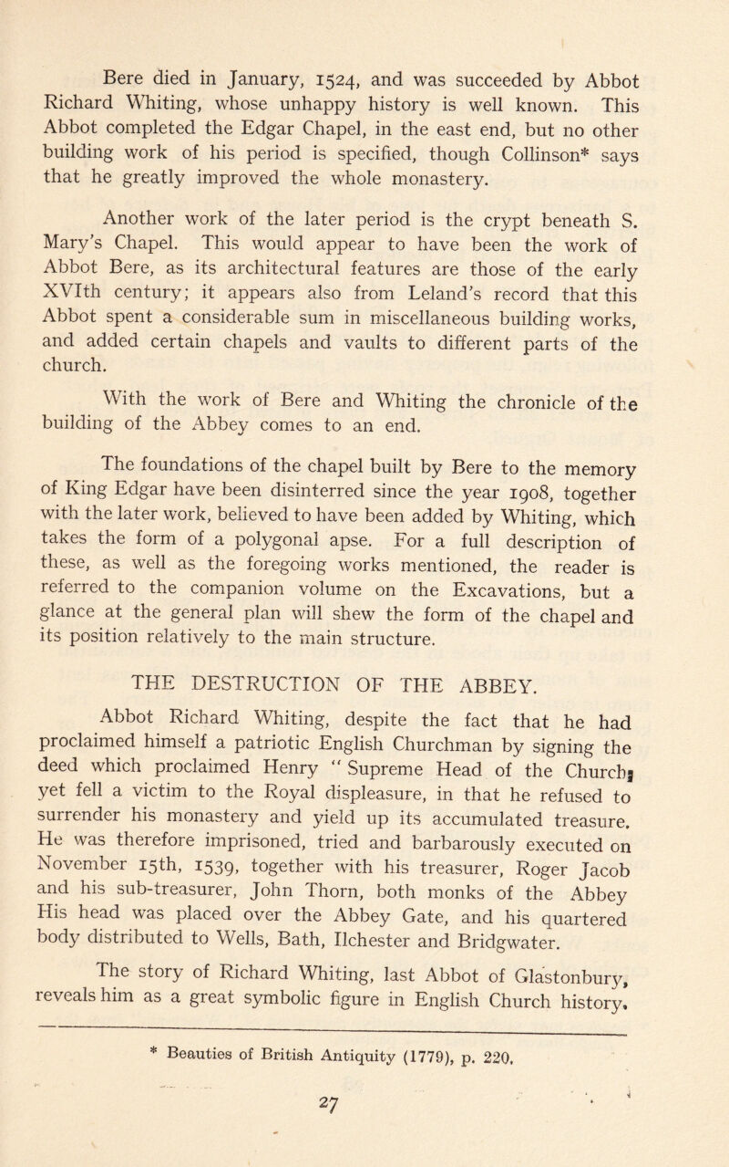 Bere died in January, 1524, and was succeeded by Abbot Richard Whiting, whose unhappy history is well known. This Abbot completed the Edgar Chapel, in the east end, but no other building work of his period is specified, though Collinson* says that he greatly improved the whole monastery. Another work of the later period is the crypt beneath S. Mary's Chapel. This would appear to have been the work of Abbot Bere, as its architectural features are those of the early XVIth century; it appears also from Leland's record that this Abbot spent a considerable sum in miscellaneous building works, and added certain chapels and vaults to different parts of the church. With the work of Bere and Whiting the chronicle of the building of the Abbey comes to an end. The foundations of the chapel built by Bere to the memory of King Edgar have been disinterred since the year 1908, together with the later work, believed to have been added by Whiting, which takes the form of a polygonal apse. For a full description of these, as well as the foregoing works mentioned, the reader is referred to the companion volume on the Excavations, but a glance at the general plan will shew the form of the chapel and its position relatively to the main structure. THE DESTRUCTION OF THE ABBEY. Abbot Richard Whiting, despite the fact that he had proclaimed himself a patriotic English Churchman by signing the deed which proclaimed Henry  Supreme Head of the Churchj yet fell a victim to the Royal displeasure, in that he refused to surrender his monastery and yield up its accumulated treasure. He was therefore imprisoned, tried and barbarously executed on November 15th, 1539, together with his treasurer, Roger Jacob and his sub-treasurer, John Thorn, both monks of the Abbey His head was placed over the Abbey Gate, and his quartered body distributed to Wells, Bath, Ilchester and Bridgwater. The story of Richard Whiting, last Abbot of Glastonbury, reveals him as a great symbolic figure in English Church history! * Beauties of British Antiquity (1779), p. 220,