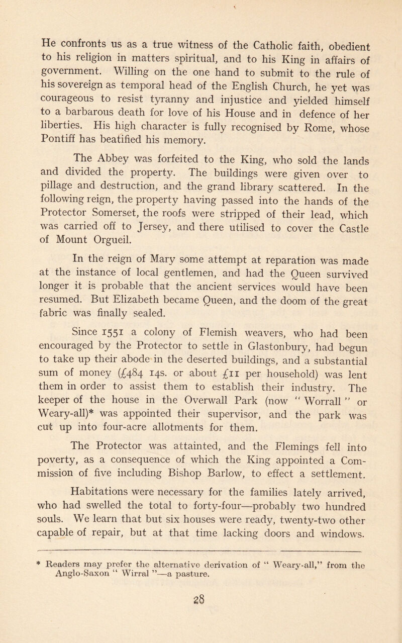 He confronts us as a true witness of the Catholic faith, obedient to his religion in matters spiritual, and to his King in affairs of government. Willing on the one hand to submit to the rule of his sovereign as temporal head of the English Church, he yet was courageous to resist tyranny and injustice and yielded himself to a barbarous death for love of his House and in defence of her liberties. His high character is fully recognised by Rome, whose Pontiff has beatified his memory. The Abbey was forfeited to the King, who sold the lands and divided the property. The buildings were given over to pillage and destruction, and the grand library scattered. In the following reign, the property having passed into the hands of the Protector Somerset, the roofs were stripped of their lead, which was carried off to Jersey, and there utilised to cover the Castle of Mount Orgueil. In the reign of Mary some attempt at reparation was made at the instance of local gentlemen, and had the Queen survived longer it is probable that the ancient services would have been resumed. But Elizabeth became Queen, and the doom of the great fabric was finally sealed. Since 1551 a colony of Flemish weavers, who had been encouraged by the Protector to settle in Glastonbury, had begun to take up their abode in the deserted buildings, and a substantial sum of money (£484 14s. or about £11 per household) was lent them in order to assist them to establish their industry. The keeper of the house in the Overwall Park (now <f Worrall ” or Weary-all)* was appointed their supervisor, and the park was cut up into four-acre allotments for them. The Protector was attainted, and the Flemings fell into poverty, as a consequence of which the King appointed a Com¬ mission of five including Bishop Barlow, to effect a settlement. Habitations were necessary for the families lately arrived, who had swelled the total to forty-four—probably two hundred souls. We learn that but six houses were ready, twenty-two other capable of repair, but at that time lacking doors and windows. * Readers may prefer the alternative derivation of “ Weary-all,” from the Anglo-Saxon “ Wirral ”—a pasture.