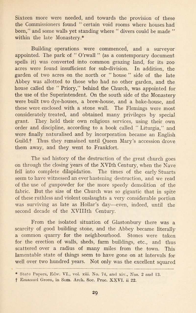 Sixteen more were needed, and towards the provision of these the Commissioners found “ certain void rooms where houses had been, and some walls yet standing where  divers could be made  within the late Monastery.* Building operations were commenced, and a surveyor appointed. The park of “ O’rwall  (as a contemporary document spells it) was converted into common grazing land, for its 200 acres were found insufficient for sub-division. In addition, the garden of two acres on the north or “ house  side of the late Abbey was allotted to those who had no other garden, and the house called the “ Priory, behind the Church, was appointed for the use of the Superintendent. On the south side of the Monastery were built two dye-houses, a brew-house, and a bake-house, and these were enclosed with a stone wall. The Flemings were most considerately treated, and obtained many privileges by special grant. They held their own religious services, using their own order and discipline, according to a book called “ Liturgia, and were finally naturalised and by incorporation became an English Guild.f Thus they remained until Queen Mary’s accession drove them away, and they went to Frankfort. The sad history of the destruction of the great church goes on through the closing years of the XVIth Century, when the Nave fell into complete dilapidation. The times of the early Stuarts seem to have witnessed an ever hastening destruction, and we read of the use of gunpowder for the more speedy demolition of the fabric. But the size of the Church was so gigantic that in spite of these ruthless and violent onslaughts a very considerable portion was surviving as late as Hollar’s day—even, indeed, until the second decade of the XVIIIth Century. From the isolated situation of Glastonbury there was a scarcity of good building stone, and the Abbey became literally a common quarry for the neighbourhood. Stones were taken for the erection of walls, sheds, farm buildings, etc., and thus scattered over a radius of many miles from the town. This lamentable state of things seem to have gone on at intervals for well over two hundred years. Not only was the excellent squared * State Papers, Edw. VI., vol. xiii. No. 74, and xiv., Nos. 2 and 13. t Emanuel Green, in Som. Arch. Soc. Proc. XXVI. ii 22.