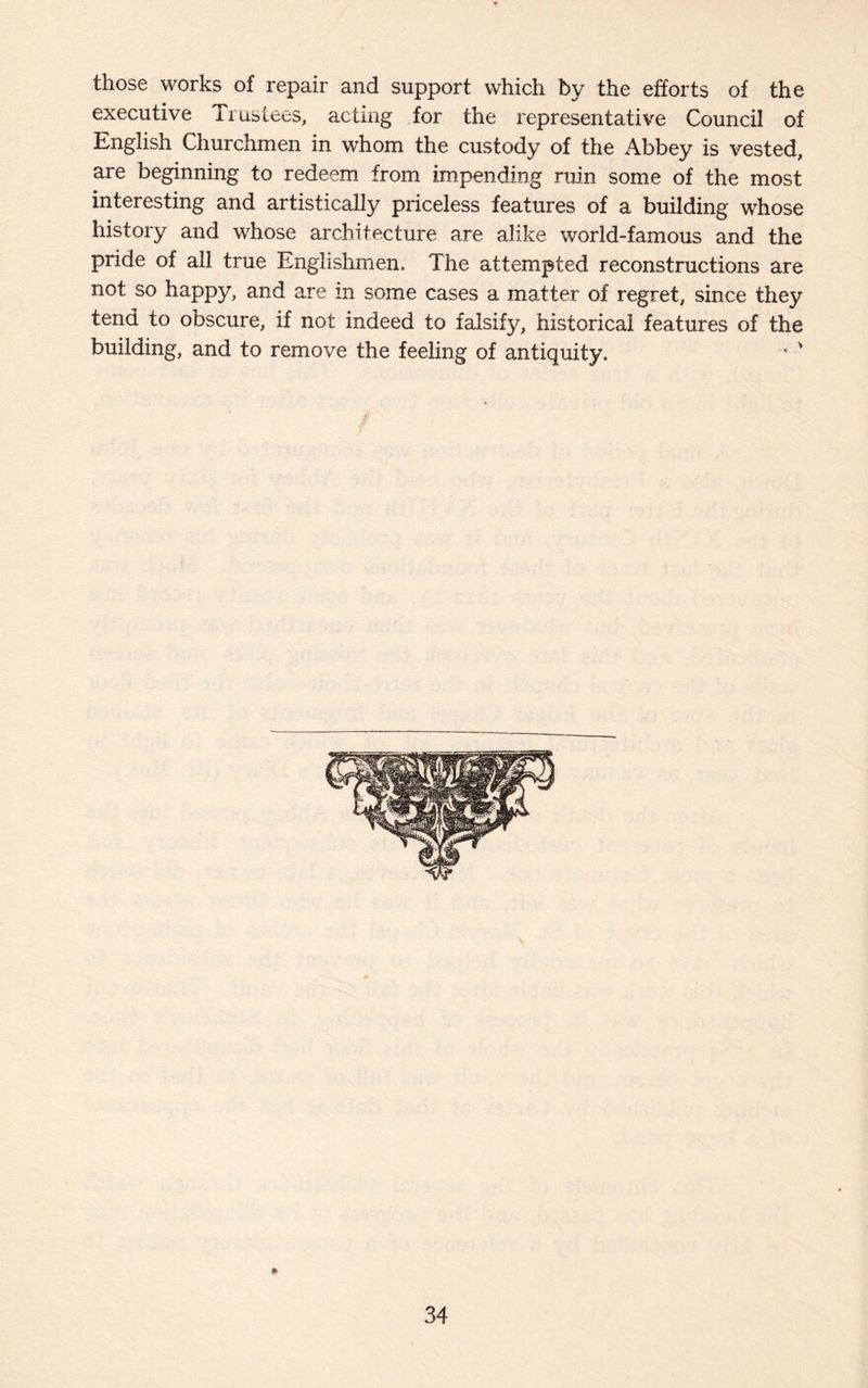 those works of repair and support which by the efforts of the executive Trustees, acting for the representative Council of English Churchmen in whom the custody of the Abbey is vested, are beginning to redeem from impending ruin some of the most interesting and artistically priceless features of a building whose history and whose architecture are alike world-famous and the pride of all true Englishmen. The attempted reconstructions are not so happy, and are in some cases a matter of regret, since they tend to obscure, if not indeed to falsify, historical features of the building, and to remove the feeling of antiquity. * '
