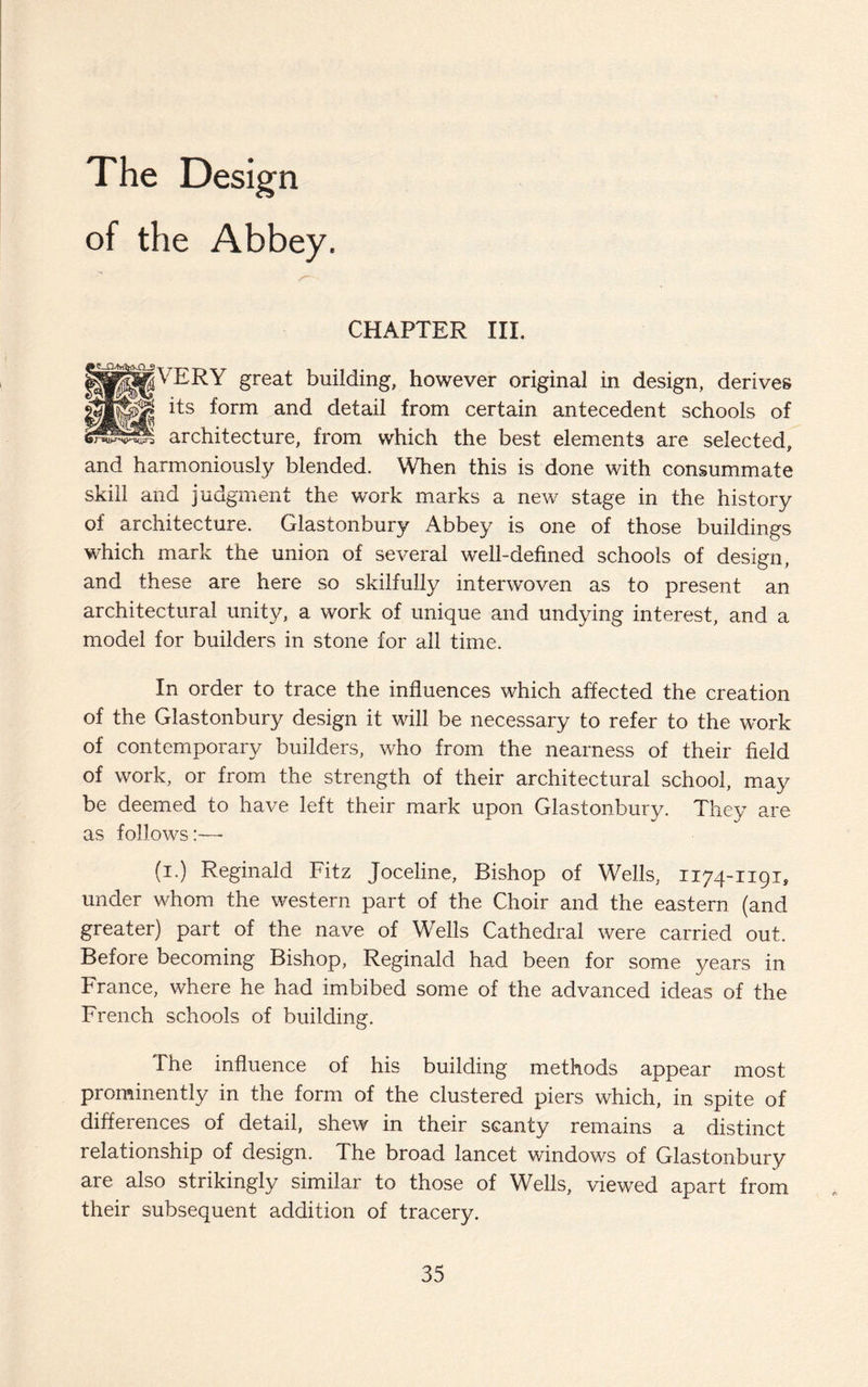 The Design of the Abbey. CHAPTER III. ||P||fVERY great building, however original in design, derives its form and detail from certain antecedent schools of architecture, from which the best elements are selected, and harmoniously blended. When this is done with consummate skill and judgment the work marks a new stage in the history of architecture. Glastonbury Abbey is one of those buildings which mark the union of several well-defined schools of design, and these are here so skilfully interwoven as to present an architectural unity, a work of unique and undying interest, and a model for builders in stone for all time. In order to trace the influences which affected the creation of the Glastonbury design it will be necessary to refer to the work of contemporary builders, who from the nearness of their field of work, or from the strength of their architectural school, may be deemed to have left their mark upon Glastonbury. They are as follows:—• (i.) Reginald Fitz Joceline, Bishop of Wells, 1174-1191, under whom the western part of the Choir and the eastern (and greater) part of the nave of Wells Cathedral were carried out. Before becoming Bishop, Reginald had been for some years in France, where he had imbibed some of the advanced ideas of the French schools of building. The influence of his building methods appear most prominently in the form of the clustered piers which, in spite of differences of detail, shew in their scanty remains a distinct relationship of design. The broad lancet windows of Glastonbury are also strikingly similar to those of Wells, viewed apart from their subsequent addition of tracery.