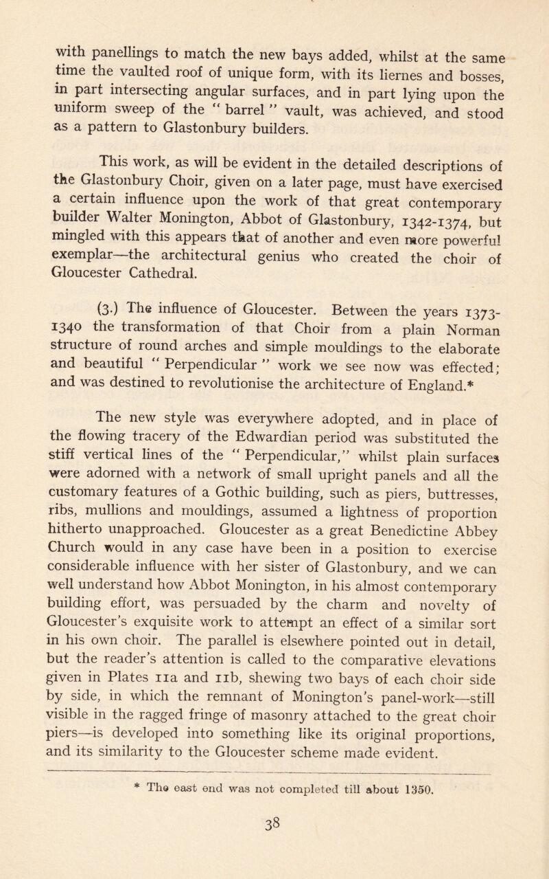 with panellings to match the new bays added, whilst at the same time the vaulted roof of unique form, with its liernes and bosses, in part intersecting angular surfaces, and in part lying upon the uniform sweep of the “ barrel ” vault, was achieved, and stood as a pattern to Glastonbury builders. This work, as will be evident in the detailed descriptions of the Glastonbury Choir, given on a later page, must have exercised a certain influence upon the work of that great contemporary builder Walter Monington, Abbot of Glastonbury, 1342-1374, but mingled with this appears that of another and even more powerful exemplar—the architectural genius who created the choir of Gloucester Cathedral. (3-) The influence of Gloucester. Between the years 1373- 1340 the transformation of that Choir from a plain Norman structure of round arches and simple mouldings to the elaborate and beautiful “Perpendicular” work we see now was effected; and was destined to revolutionise the architecture of England.* The new style was everywhere adopted, and in place of the flowing tracery of the Edwardian period was substituted the stiff vertical lines of the “ Perpendicular,” whilst plain surfaces were adorned with a network of small upright panels and all the customary features of a Gothic building, such as piers, buttresses, ribs, mullions and mouldings, assumed a lightness of proportion hitherto unapproached. Gloucester as a great Benedictine Abbey Church would in any case have been in a position to exercise considerable influence with her sister of Glastonbury, and we can well understand how Abbot Monington, in his almost contemporary building effort, was persuaded by the charm and novelty of Gloucester’s exquisite work to attempt an effect of a similar sort in his own choir. The parallel is elsewhere pointed out in detail, but the reader’s attention is called to the comparative elevations given in Plates na and nb, shewing two bays of each choir side by side, in which the remnant of Monington’s panel-work—still visible in the ragged fringe of masonry attached to the great choir piers—is developed into something like its original proportions, and its similarity to the Gloucester scheme made evident. * The east end was not completed till about 1350.