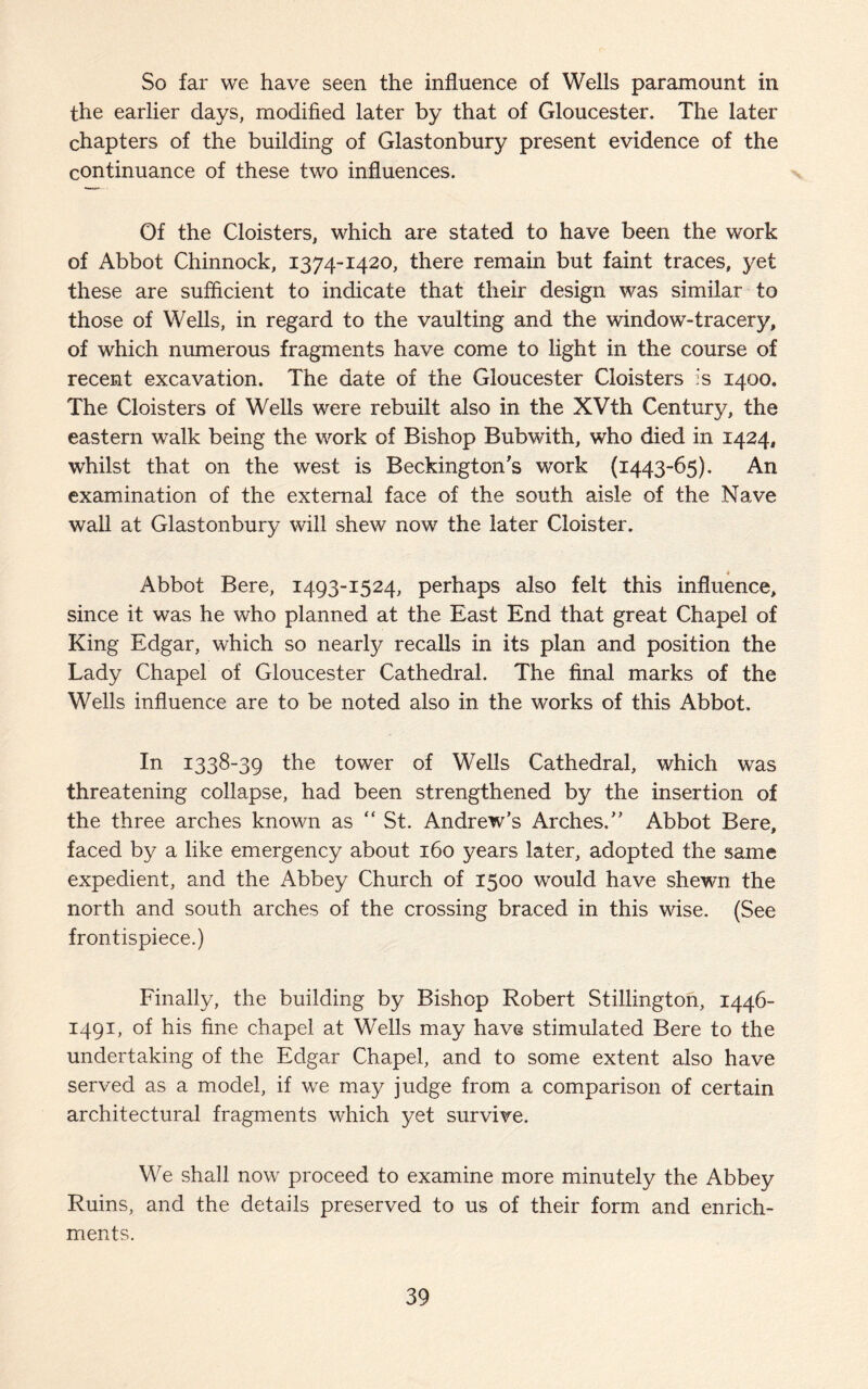 So far we have seen the influence of Wells paramount in the earlier days, modified later by that of Gloucester. The later chapters of the building of Glastonbury present evidence of the continuance of these two influences. Of the Cloisters, which are stated to have been the work of Abbot Chinnock, 1374-1420, there remain but faint traces, yet these are sufficient to indicate that their design was similar to those of Wells, in regard to the vaulting and the window-tracery, of which numerous fragments have come to light in the course of recent excavation. The date of the Gloucester Cloisters is 1400. The Cloisters of Wells were rebuilt also in the XVth Century, the eastern walk being the work of Bishop Bubwith, who died in 1424, whilst that on the west is Beckington’s work (1443-65). An examination of the external face of the south aisle of the Nave wall at Glastonbury will shew now the later Cloister. Abbot Bere, 1493-1524, perhaps also felt this influence, since it was he who planned at the East End that great Chapel of King Edgar, which so nearly recalls in its plan and position the Lady Chapel of Gloucester Cathedral. The final marks of the Wells influence are to be noted also in the works of this Abbot. In 1338-39 the tower of Wells Cathedral, which was threatening collapse, had been strengthened by the insertion of the three arches known as “ St. Andrew’s Arches.” Abbot Bere, faced by a like emergency about 160 years later, adopted the same expedient, and the Abbey Church of 1500 would have shewn the north and south arches of the crossing braced in this wise. (See frontispiece.) Finally, the building by Bishop Robert Stillington, 1446- 1491, of his fine chapel at Wells may have stimulated Bere to the undertaking of the Edgar Chapel, and to some extent also have served as a model, if we may judge from a comparison of certain architectural fragments which yet survive. We shall now proceed to examine more minutely the Abbey Ruins, and the details preserved to us of their form and enrich¬ ments.