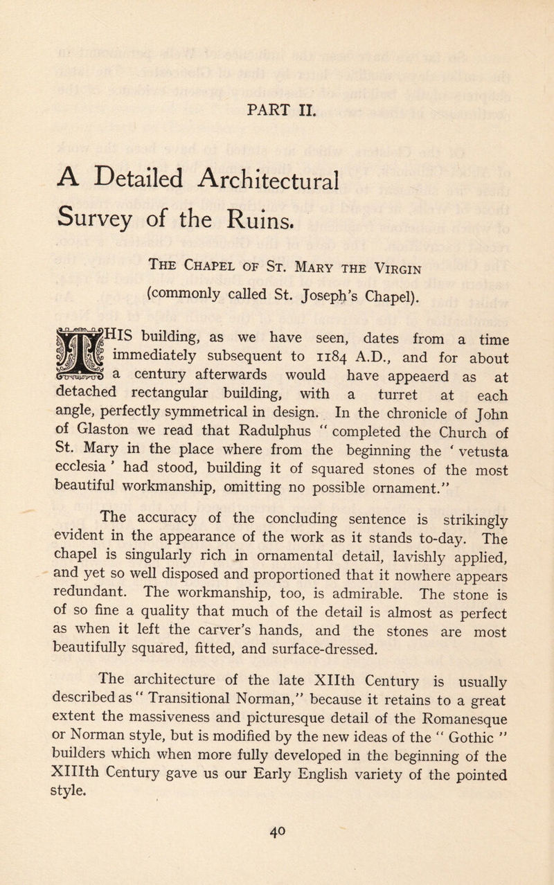 PART II. A Detailed Architectural Survey of the Ruins. The Chapel of St. Mary the Virgin (commonly called St. Joseph’s Chapel). ^HlS building, as we have seen, dates from a time immediately subsequent to 1184 A.D., and for about a century afterwards would have appeaerd as at detached rectangular building, with a turret at each angle, perfectly symmetrical in design. In the chronicle of John of Glaston we read that Radulphus  completed the Church of St. Mary in the place where from the beginning the * vetusta ecclesia ’ had stood, building it of squared stones of the most beautiful workmanship, omitting no possible ornament.” The accuracy of the concluding sentence is strikingly evident in the appearance of the work as it stands to-day. The chapel is singularly rich in ornamental detail, lavishly applied, and yet so well disposed and proportioned that it nowhere appears redundant. The workmanship, too, is admirable. The stone is of so fine a quality that much of the detail is almost as perfect as when it left the carver’s hands, and the stones are most beautifully squared, fitted, and surface-dressed. The architecture of the late Xllth Century is usually described as “ Transitional Norman,” because it retains to a great extent the massiveness and picturesque detail of the Romanesque or Norman style, but is modified by the new ideas of the “ Gothic ” builders which when more fully developed in the beginning of the Xlllth Century gave us our Early English variety of the pointed style.