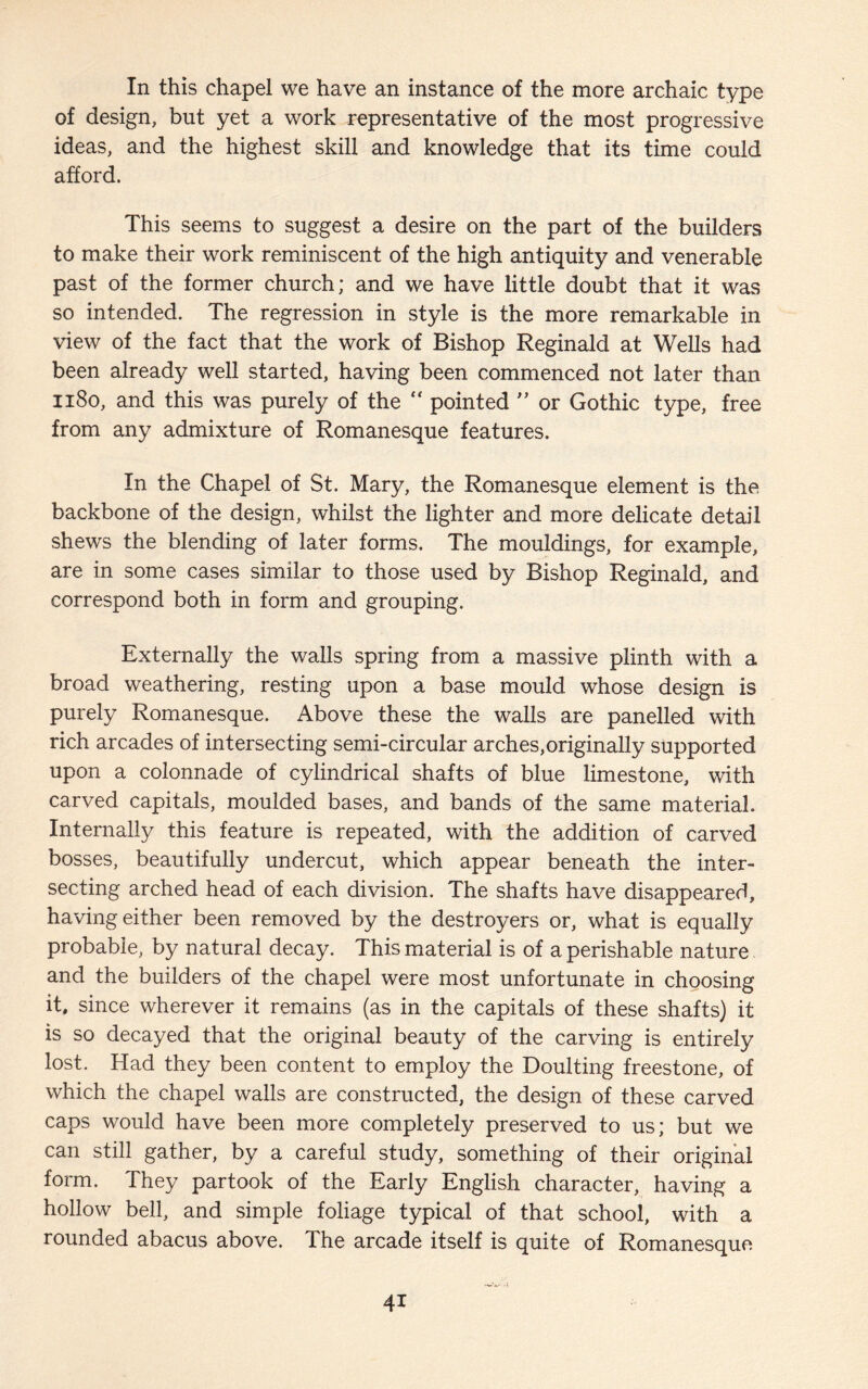 In this chapel we have an instance of the more archaic type of design, but yet a work representative of the most progressive ideas, and the highest skill and knowledge that its time could afford. This seems to suggest a desire on the part of the builders to make their work reminiscent of the high antiquity and venerable past of the former church; and we have little doubt that it was so intended. The regression in style is the more remarkable in view of the fact that the work of Bishop Reginald at Wells had been already well started, having been commenced not later than 1180, and this was purely of the “ pointed ” or Gothic type, free from any admixture of Romanesque features. In the Chapel of St. Mary, the Romanesque element is the backbone of the design, whilst the lighter and more delicate detail shews the blending of later forms. The mouldings, for example, are in some cases similar to those used by Bishop Reginald, and correspond both in form and grouping. Externally the walls spring from a massive plinth with a broad weathering, resting upon a base mould whose design is purely Romanesque. Above these the walls are panelled with rich arcades of intersecting semi-circular arches,originally supported upon a colonnade of cylindrical shafts of blue limestone, with carved capitals, moulded bases, and bands of the same material. Internally this feature is repeated, with the addition of carved bosses, beautifully undercut, which appear beneath the inter¬ secting arched head of each division. The shafts have disappeared, having either been removed by the destroyers or, what is equally probable, by natural decay. This material is of a perishable nature and the builders of the chapel were most unfortunate in choosing it, since wherever it remains (as in the capitals of these shafts) it is so decayed that the original beauty of the carving is entirely lost. Had they been content to employ the Doulting freestone, of which the chapel walls are constructed, the design of these carved caps would have been more completely preserved to us; but we can still gather, by a careful study, something of their original form. They partook of the Early English character, having a hollow bell, and simple foliage typical of that school, with a rounded abacus above. The arcade itself is quite of Romanesque 4i