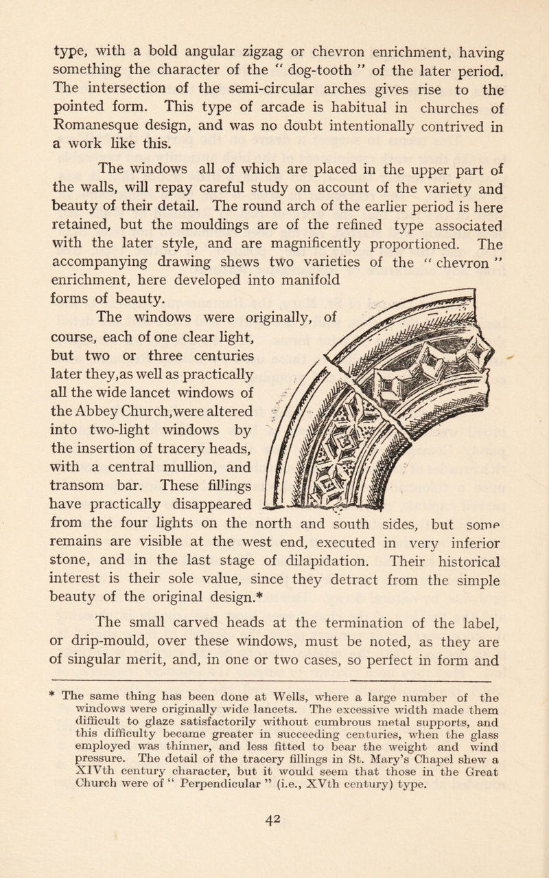 type, with a bold angular zigzag or chevron enrichment, having something the character of the “ dog-tooth ” of the later period. The intersection of the semi-circular arches gives rise to the pointed form. This type of arcade is habitual in churches of Romanesque design, and was no doubt intentionally contrived in a work like this. The windows all of which are placed in the upper part of the walls, will repay careful study on account of the variety and beauty of their detail. The round arch of the earlier period is here retained, but the mouldings are of the refined type associated with the later style, and are magnificently proportioned. The accompanying drawing shews two varieties of the “ chevron ” enrichment, here developed into manifold forms of beauty. The windows were originally, of ^—,,,7/^ course, each of one clear light. but two or three centuries later they,as well as practically all the wide lancet windows of the Abbey Church,were altered into two-light windows by the insertion of tracery heads, with a central mullion, and transom bar. These fillings have practically disappeared from the four lights on the north and south sides, but somp remains are visible at the west end, executed in very inferior stone, and in the last stage of dilapidation. Their historical interest is their sole value, since they detract from the simple beauty of the original design.* The small carved heads at the termination of the label, or drip-mould, over these windows, must be noted, as they are of singular merit, and, in one or two cases, so perfect in form and * The same thing has been done at Wells, where a large number of the windows were originally wide lancets. The excessive width made them difficult to glaze satisfactorily without cumbrous metal supports, and this difficulty became greater in succeeding centuries, when the glass employed was thinner, and less fitted to bear the weight and wind pressure. The detail of the tracerj^ fillings in St. Mary’s Chapel shew a XIVth century character, but it would seem that those in the Great Church were of “ Perpendicular ” (i.e., XVth century) type.