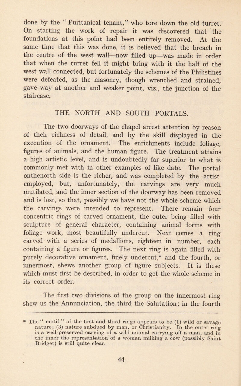done by the “ Puritanical tenant,” who tore down the old turret. On starting the work of repair it was discovered that the foundations at this point had been entirely removed. At the same time that this was done, it is believed that the breach in the centre of the west wall—now filled up—was made in order that when the turret fell it might bring with it the half of the west wall connected, but fortunately the schemes of the Philistines were defeated, as the masonry, though wrenched and strained, gave way at another and weaker point, viz., the junction of the staircase. THE NORTH AND SOUTH PORTALS. The two doorways of the chapel arrest attention by reason of their richness of detail, and by the skill displayed in the execution of the ornament. The enrichments include foliage, figures of animals, and the human figure. The treatment attains a high artistic level, and is undoubtedly far superior to what is commonly met with in other examples of like date. The portal onthenorth side is the richer, and was completed by the artist employed, but, unfortunately, the carvings are very much mutilated, and the inner section of the doorway has been removed and is lost, so that, possibly we have not the whole scheme which the carvings were intended to represent. There remain four concentric rings of carved ornament, the outer being filled with sculpture of general character, containing animal forms with foliage work, most beautifully undercut. Next comes a ring carved with a series of medallions, eighteen in number, each containing a figure or figures. The next ring is again filled with purely decorative ornament, finely undercut,* and the fourth, or innermost, shews another group of figure subjects. It is these which must first be described, in order to get the whole scheme in its correct order. The first two divisions of the group on the innermost ring shew us the Annunciation, the third the Salutation; in the fourth * The “ motif ” of the first and third rings appears to be (1) wild or savage nature; (3) nature subdued by man, or Christianity. In the outer ring is a well-preserved carving of a wild animal carrying off a man, and in the inner the representation of a woman milking a cow (possibly Saint Bridget) is still quite clear.