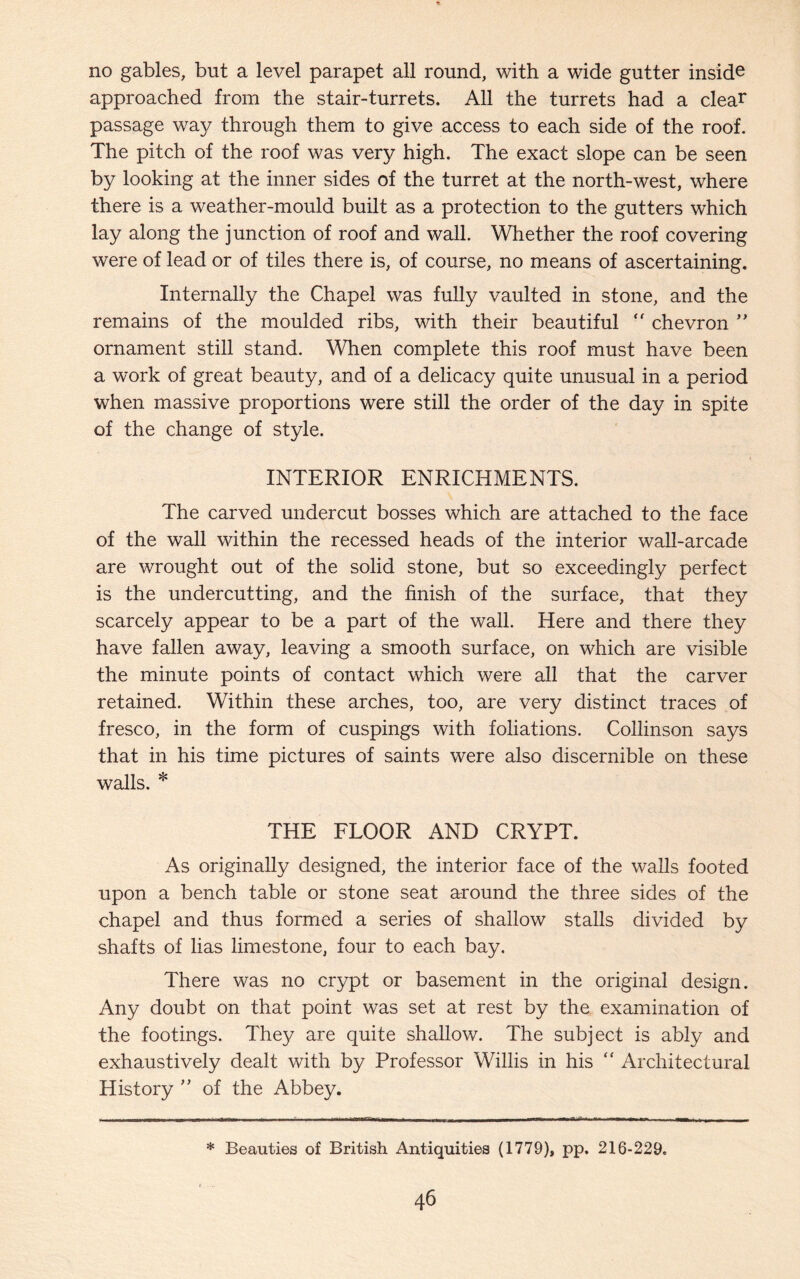 no gables, but a level parapet all round, with a wide gutter inside approached from the stair-turrets. All the turrets had a clear passage way through them to give access to each side of the roof. The pitch of the roof was very high. The exact slope can be seen by looking at the inner sides of the turret at the north-west, where there is a weather-mould built as a protection to the gutters which lay along the junction of roof and wall. Whether the roof covering were of lead or of tiles there is, of course, no means of ascertaining. Internally the Chapel was fully vaulted in stone, and the remains of the moulded ribs, with their beautiful “ chevron ” ornament still stand. When complete this roof must have been a work of great beauty, and of a delicacy quite unusual in a period when massive proportions were still the order of the day in spite of the change of style. INTERIOR ENRICHMENTS. The carved undercut bosses which are attached to the face of the wall within the recessed heads of the interior wall-arcade are wrought out of the solid stone, but so exceedingly perfect is the undercutting, and the finish of the surface, that they scarcely appear to be a part of the wall. Here and there they have fallen away, leaving a smooth surface, on which are visible the minute points of contact which were all that the carver retained. Within these arches, too, are very distinct traces of fresco, in the form of cuspings with foliations. Collinson says that in his time pictures of saints were also discernible on these walls. * THE FLOOR AND CRYPT. As originally designed, the interior face of the walls footed upon a bench table or stone seat around the three sides of the chapel and thus formed a series of shallow stalls divided by shafts of lias limestone, four to each bay. There was no crypt or basement in the original design. Any doubt on that point was set at rest by the examination of the footings. The}/ are quite shallow. The subject is ably and exhaustively dealt with by Professor Willis in his “ Architectural History ” of the Abbey. * Beauties of British Antiquities (1779), pp. 216-229.