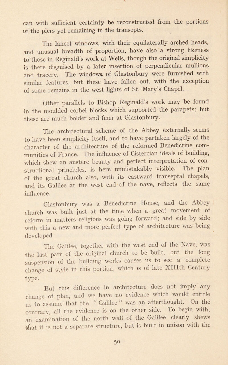 can with sufficient certainty be reconstructed from the portions of the piers yet remaining in the transepts. The lancet windows, with their equilaterally arched heads, and unusual breadth of proportion, have also a strong likeness to those in Reginald's work at Wells, though the original simplicity is there disguised by a later insertion of perpendicular mullions and tracery. The windows, of Glastonbury were furnished with similar features, but these have fallen out, with the exception of some remains in the west lights of St. Mary’s Chapel. Other parallels to Bishop Reginald's work may be found in the moulded corbel blocks which supported the parapets; but these are much bolder and finer at Glastonbury. The architectural scheme of the Abbey externally seems to have been simplicity itself, and to have partaken largely of the character of the architecture of the reformed Benedictine com¬ munities of France, dhe influence of Cisteicinn ideals of building, which shew an austere beauty and perfect interpretation of con¬ structional principles, is here unmistakably visible. The plan of the great church also, with its eastward transeptal chapels, and its Galilee at the west end of the nave, reflects the same influence. Glastonbury was a Benedictine House, and the Abbey church was built just at the time when a great movement of reform in matters religious was going forward; and side by side with this a new and more perfect type of architecture was being developed. The Galilee, together with the west end of the Nave, was the last part of the original church to be built, but the long suspension of the building works causes us to see a complete change of style in this portion, which is of late XHIth Century type. But this difference in architecture does not imply any change of plan, and we have no evidence which would entitle us to assume that the “ Galilee  was an afterthought. On the contrary, all the evidence is on the other side. To begin with, an examination of the north wall of the Galilee clearly shews that it is not a separate structure, but is built in unison with the