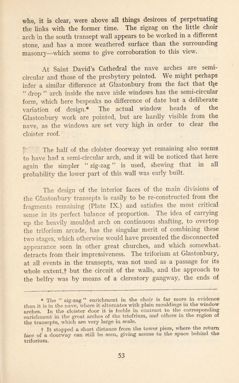 who, it is clear, were above all things desirous of perpetuating the links with the former time. The zigzag on the little choir arch in the south transept wall appears to be worked in a different stone, and has a more weathered surface than the surrounding masonry—which seems to give corroboration to this view. At Saint David’s Cathedral the nave arches are semi¬ circular and those of the presbytery pointed. We might perhaps infer a similar difference at Glastonbury from the fact that the “ drop ” arch inside the nave aisle windows has the semi-circular form, which here bespeaks no difference of date but a deliberate variation of design.* The actual window heads of the Glastonbury work are pointed, but are hardly visible from the nave, as the windows are set very high in order to clear the cloister roof. f The half of the cloister doorway yet remaining also seems to have had a semi-circular arch, and it will be noticed that here again the simpler “ zig-zag ” is used, shewing that in all probability the lower part of this wall was early built. The design of the interior faces of the main divisions of the Glastonbury transepts is easily to be re-constructed from the fragments remaining (Plate IX.) and satisfies the most critical sense in its perfect balance of proportion. The idea of carrying up the heavily moulded arch on continuous shafting, to overtop the triforium arcade, has the singular merit of combining these two stages, which otherwise would have presented the disconnected appearance seen in other great churches, and which somewhat detracts from their impressiveness. The triforium at Glastonbury, at all events in the transepts, was not used as a passage for its whole extent,t but the circuit of the walls, and the approach to the belfry was by means of a clerestory gangway, the ends of * The “ zig-zag ” enrichment in the choir is far more in evidence than it is in the nave, where it alternates with plain mouldings in the window arches. In the cloister door it is feeble in contrast to the corresponding enrichment in the great arches of the triofrium, and others in the region of the transepts, which are very large in scale. -j- It stopped a short distance from the tower piers, where the return face of a doorway can still be seen, giving access to the space behind the triforium.