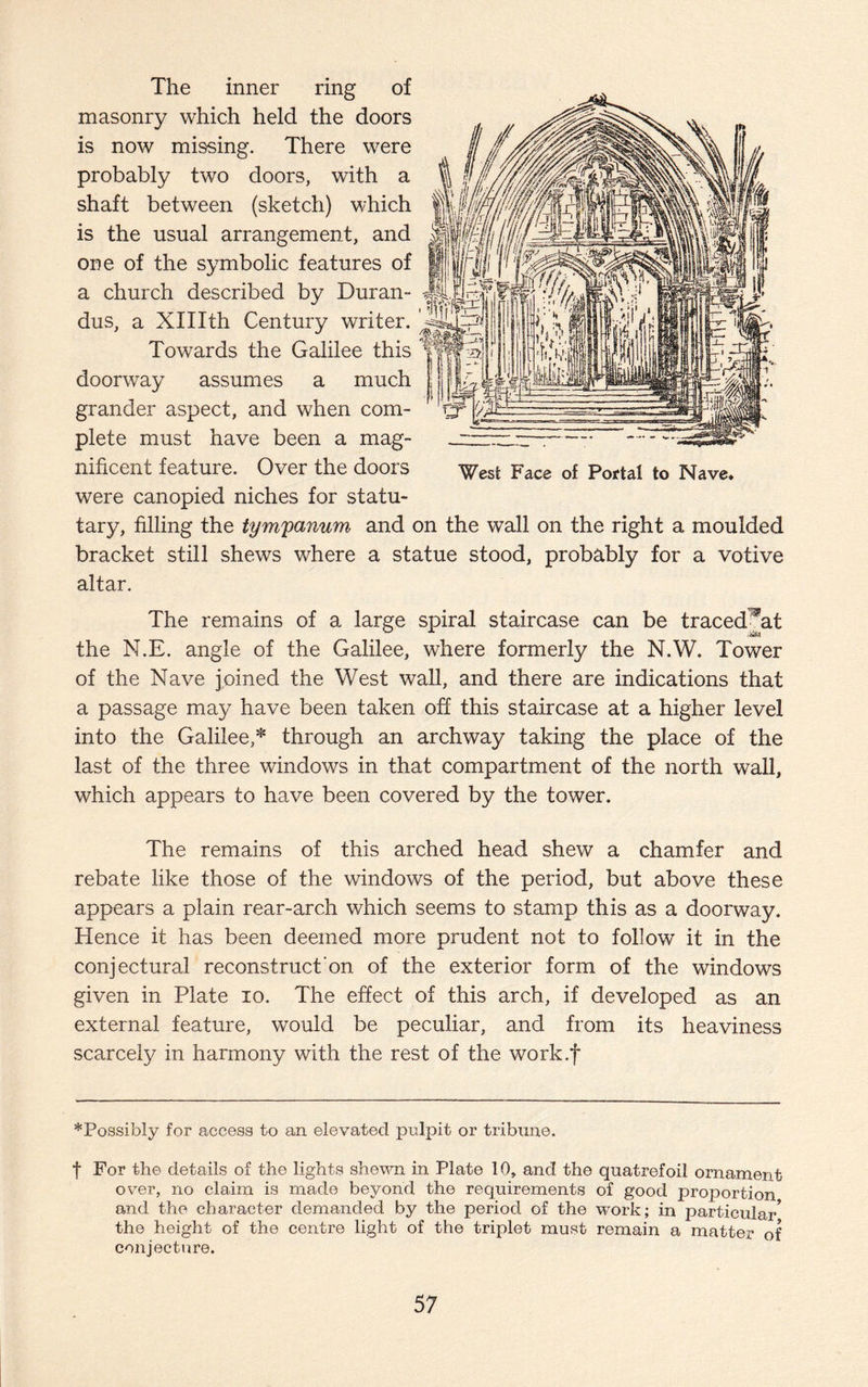 The inner ring of masonry which held the doors is now missing. There were probably two doors, with a shaft between (sketch) which is the usual arrangement, and one of the symbolic features of a church described by Duran- dus, a XHIth Century writer. Towards the Galilee this Tfi doorway assumes a much grander aspect, and when com¬ plete must have been a mag¬ nificent feature. Over the doors were canopied niches for statu- tary, filling the tym'panum and on the wall on the right a moulded bracket still shews where a statue stood, probably for a votive altar. West Face of Portal to Nave* The remains of a large spiral staircase can be traced^at the N.E. angle of the Galilee, where formerly the N.W. Tower of the Nave joined the West wall, and there are indications that a passage may have been taken off this staircase at a higher level into the Galilee,* through an archway taking the place of the last of the three windows in that compartment of the north wall, which appears to have been covered by the tower. The remains of this arched head shew a chamfer and rebate like those of the windows of the period, but above these appears a plain rear-arch which seems to stamp this as a doorway. Hence it has been deemed more prudent not to follow it in the conjectural reconstruct on of the exterior form of the windows given in Plate io. The effect of this arch, if developed as an external feature, would be peculiar, and from its heaviness scarcely in harmony with the rest of the work.f *Possibly for access to an elevated pulpit or tribune. f For the details of the lights shewn in Plate 10, and the quatrefoil ornament over, no claim is made beyond the requirements of good proportion and the character demanded by the period of the work; in particular* the height of the centre light of the triplet must remain a matter of conjecture.