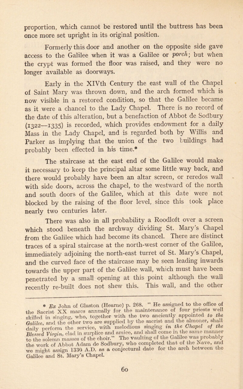 proportion, which cannot be restored until the buttress has been once more set upright in its original position. Formerly this door and another on the opposite side gave access to the Galilee when it was a Galilee or porch; but when the crypt was formed the floor was raised, and they were no longer available as doorways. Early in the XIVth Century the east wall of the Chapel of Saint Mary was thrown down, and the arch formed which is now visible in a restored condition, so that the Galilee became as it were a chancel to the Lady Chapel. There is no record of the date of this alteration, but a benefaction of Abbot de Sodbury (1322—1335) is recorded, which provides endowment for a daily Mass in the Lady Chapel, and is regarded both by Willis and Parker as implying that the union of the two buildings had probably been effected in his time.* The staircase at the east end of the Galilee would make it necessary to keep the principal altar some little way back, and there would probably have been an altar screen, or reredos wall with side doors, across the chapel, to the westward of the north and south doors of the Galilee, which at this date were not blocked by the raising of the floor level, since this took place nearly two centuries later. There was also in all probability a Roodloft over a screen which stood beneath the archway dividing St. Mary's Chapel from the Galilee which had become its chancel. There are distinct traces of a spiral staircase at the north-west corner of the Galilee, immediately adjoining the north-east turret of St. Mary's Chapel, and the curved face of the staircase may be seen leading inwards towards the upper part of the Galilee wall, which must have been penetrated by a small opening at this point although the wall recently re-built does not shew this. This wall, and the other * Ex John of Glaston (Hearne) p. 268. “ He assigned to the office of the Sacrist XX marcs annually for the maintenance of four priests well skilled in singing, who, together with the two anciently appointed to the Galilee and the other two are supplied by the sacrist and the almoner, shall daily perform the service, with melodious singing in the Chapel of the Blessed Virgin, clad in surplice and amice, and shall come in the same manner to the solemn masses of the choir.” The vaulting of the Galilee was probably the work of Abbot Adam de Sodbury, who completed that of the Nave, and we might assign 1330 A.D. as a conjectural date for the arch between the Galilee5 and St. Mary’s Chapel.
