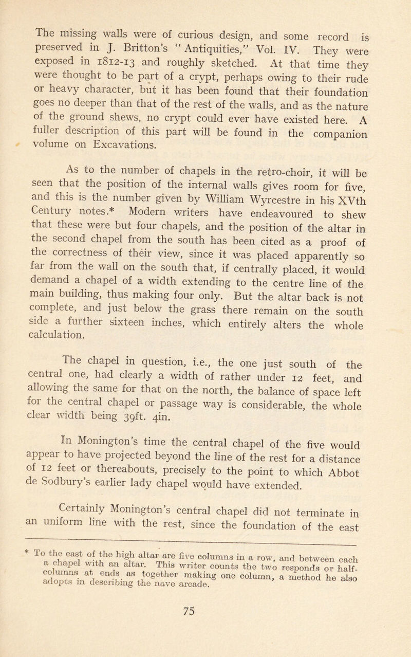 The missing walls were of curious design, and some record is preserved in J. Britton’s Antiquities,” Vol. IV. They were exposed in 1812-13 and roughly sketched. At that time they were thought to be part of a crypt, perhaps owing to their rude or heavy character, but it has been found that their foundation goes 110 deeper than that of the rest of the walls, and as the nature of the ground shews, no crypt could ever have existed here. A fuller description of this part will be found in the companion volume on Excavations. As to the number of chapels in the retro-choir, it will be seen that the position of the internal walls gives room for five, and this is the number given by William Wyrcestre in his XVth Century notes.* Modern writers have endeavoured to shew tnat these were but four chapels, and the position of the altar in the second chapel from the south has been cited as a proof of the coirectness of their view, since it was placed apparently so far from the wall on the south that, if centrally placed, it would demand a chapel of a width extending to the centre line of the main building, thus making four only. But the altar back is not complete, and just below the grass there remain on the south side a feither sixteen inches, which entirely alters the whole calculation. The chapel in question, i.e., the one just south of the cential one, had clearly a width of rather under 12 feet, and allowing the same for that on the north, the balance of space left foi the central chapel or passage way is considerable, the whole clear width being 39ft. 4m. In Monington’s time the central chapel of the five would appear to have projected beyond the line of the rest for a distance of 12 feet or thereabouts, precisely to the point to which Abbot de Sodbury’s earlier lady chapel would have extended. Certainly Monington’s central chapel did not terminate in an uniform line with the rest, since the foundation of the east * T°Qthf eas1t ofJhe high altar are columns in a row, and between each c chapel with an altar. This writer counts the two responds or half- ^ 6ndS- a* together making one column, a method he also adopts m describing the nave arcade.