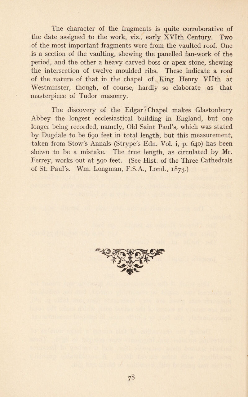 The character of the fragments is quite corroborative of the date assigned to the work, viz., early XVIth Century. Two of the most important fragments were from the vaulted roof. One is a section of the vaulting, shewing the panelled fan-work of the period, and the other a heavy carved boss or apex stone, shewing the intersection of twelve moulded ribs. These indicate a roof of the nature of that in the chapel of King Henry Vllth at Westminster, though, of course, hardly so elaborate as that masterpiece of Tudor masonry. The discovery of the Edgar * Chapel makes Glastonbury Abbey the longest ecclesiastical building in England, but one longer being recorded, namely. Old Saint Paul's, which was stated by Dugdale to be 690 feet in total length, but this measurement, taken from Stow's Annals (Strype's Edn. Vol. i, p. 640) has been shewn to be a mistake. The true length, as circulated by Mr. Ferrey, works out at 590 feet. (See Hist, of the Three Cathedrals of St. Paul's. Wm. Longman, F.S.A., Lond., 1873.) 73