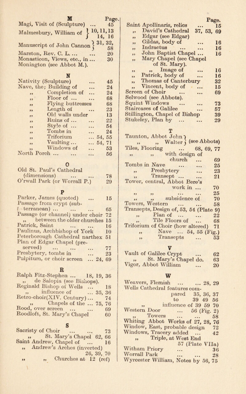 Magi, Visit of (Sculpture) ... 45 Malmesbury, William of j- ^14^ jig Manuscript of John Cannon j 31’ ^ Marston, Rev. C. L. ... ... 20 Monasticon, Views, etc., in ... 30 Monington (see Abbot M.). N Nativity (Sculpture) ... 45 Nave, the; Building of 24 99 Completion of ... 24 99 Floor of ... 68 99 Flying buttresses 68 99 Length of 23 99 Old walls under 13 99 Ruins of ... 22 99 Style of ... 54 99 Tombs in 24 99 Triforium 54, 55 99 Vaulting... 54, 71 99 Windows of 53 North Porch ... 56 0 Old St. Paul’s Cathedral (dimensions) ... ... 78 O’rwall Park (or Worrall P.) 29 P Parker, James (quoted) ... 15 Passage from crypt (sub- l terranean) ... ... ... 65 Passage (or channel) under choir 72 ,, between the older churches 15 Patrick, Saint ... ... 16 Paulinus, Archbishop of York 10 Peterborough Cathedral narthex 51 Plan of Edgar Chapel (pre¬ served) . 77 Presbytery, tombs in ... 23 Pulpitum, or choir screen ... 24, 69 R Ralph Fitz-Stephen ... 18, 19, 36 ,, de Salopia (see Bishops). Reginald Bishop oi Wells ... 18 „ influence of ... 35, 36 Retro-choir(XIV. Century)... 74 ,, Chapels of the ... 75, 76 Rood, over screen ... ... 69 Roodloft, St. Mary’s Chapel 60 S Sacristy of Choir . 73 „ St. Mary’s Chapel 62, 66 Saint Andrew, Chapel of ... 16 ,, Andrew’s Arches (inverted) 26, 39, 70 99 99 Churches at 12 (ref) Saint Apollinaris, relics ... 15 „ David’s Cathedral 37, 53, 69 „ Edgar (see Edgar) „ Gildas, body of ... 16 „ Indractus ... ... 16 ,, John Baptist Chapel ... 16 „ Mary Chapel (see Chapel of St. Mary). „ „ Image of ... 16 „ Patrick, body of ... 16 ,, Thomas of Canterbury 32 „ Vincent, body of ... 15 Screen of Choir ... ... 69 Selwood (see Abbots). Squint Windows ... ... 73 Staircases of Galilee ... 57 Stillington, Chapel of Bishop 39 Stukeley, Plan by ... ... 29 T Taunton, Abbot John-) ,, ,, Walter j (see Abbots) Tiles, Flooring ... 68, 69, 77 ,, ,, with design of church ... 69 Tombs in Nave . 25 „ Presbytery ... 23 „ Transept ... ... 21 Tower, central, Abbot Bere’s work in ... 70 99 99 • • * ... 25 ,, „ subsidence of 70 Towers, Western ... ... 58 Transepts, Design of, 53, 54 (Plate 9) „ Plan of ... ... 22 „ Tile Floors of ... 68 Triforium of Choir (how altered) 71 „ Nave ... 54, 55 (Fig.) „ Transepts ... 53 V Vault of Galilee Crypt „ St. Mary’s Chapel do. Vigor, Abbot William 62 63 20 W Weavers, Flemish .28, 29 Wells Cathedral features com¬ pared 35, 36, 37 to 39 49 56 „ influence of 39 59 70 Western Door ... 56 (Fig. 2) „ Towers . 58 Whiting Abbot Works of 27, 28, 76 Window, East, probable design 72 Windows, Tracery added ... 42 „ Triple, at West End 57 (Plate Vila) Witham Priory ... 36 Worrall Park ... ... 28 Wyrcester William, Notes by 56, 75