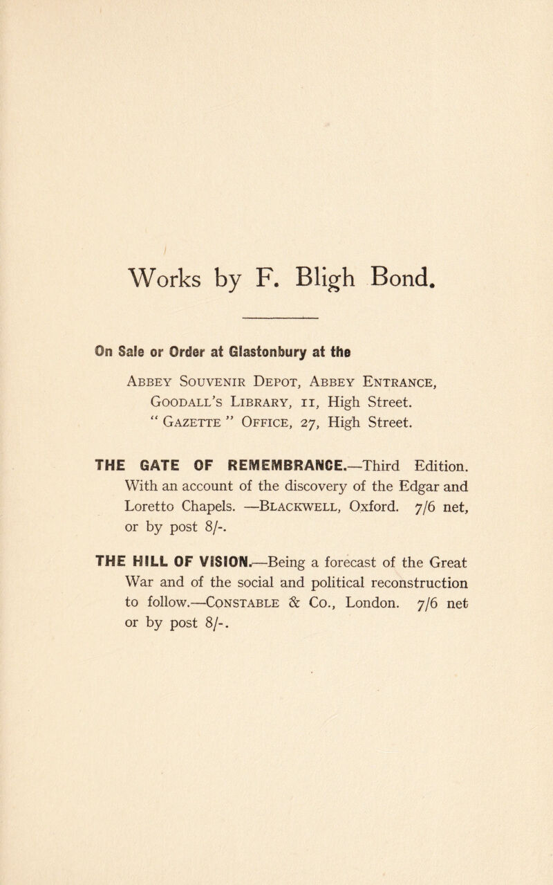 Works by F. Bligh Bond. On Sale or Order at Glastonbury at the Abbey Souvenir Depot, Abbey Entrance, Good all’s Library, ii, High Street. “ Gazette ” Office, 27, High Street. THE GATE OF REMEMBRANCE.—Third Edition. With an account of the discovery of the Edgar and Loretto Chapels. —Blackwell, Oxford. 7/6 net, or by post 8/-. THE HILL OF VISION.—Being a forecast of the Great War and of the social and political reconstruction to follow.—Constable & Co., London. 7/6 net or by post 8/-.