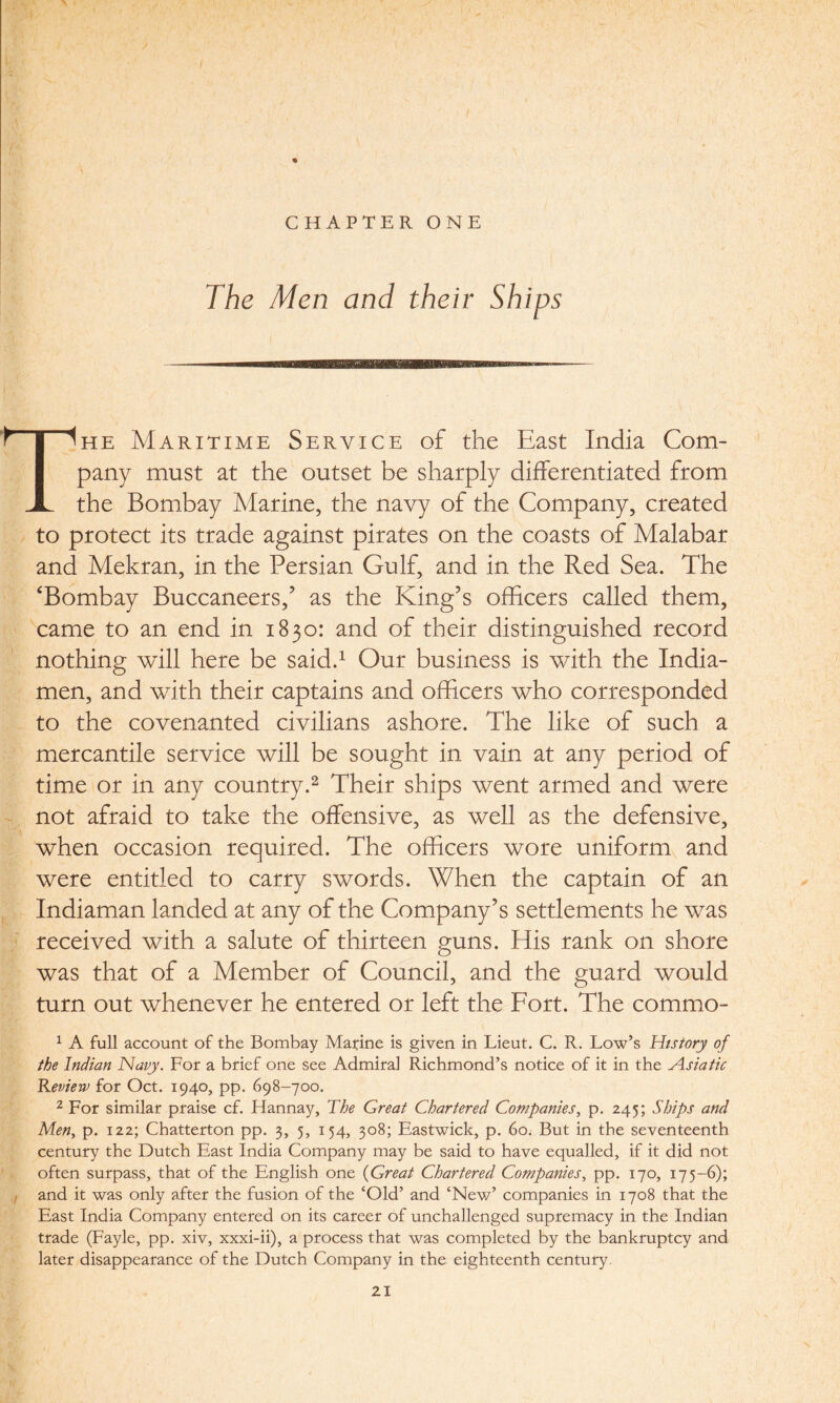 I. , \ . I \ * CHAPTER ONE The Men and their Ships 1 I j , t I Ihe Maritime Service of the East India Com¬ pany must at the outset be sharply differentiated from JL the Bombay Marine, the navy of the Company, created to protect its trade against pirates on the coasts of Malabar and Mekran, in the Persian Gulf, and in the Red Sea. The ‘Bombay Buccaneers/ as the King’s officers called them, came to an end in 1830: and of their distinguished record nothing will here be said.1 Our business is with the India- men, and with their captains and officers who corresponded to the covenanted civilians ashore. The like of such a mercantile service will be sought in vain at any period of time or in any country.2 Their ships went armed and were not afraid to take the offensive, as well as the defensive, when occasion required. The officers wore uniform and were entitled to carry swords. When the captain of an Indiaman landed at any of the Company’s settlements he was received with a salute of thirteen guns. His rank on shore was that of a Member of Council, and the guard would turn out whenever he entered or left the Fort. The commo- 1 A full account of the Bombay Matine is given in Lieut. C. R. Low’s History of the Indian Navy. For a brief one see Admiral Richmond’s notice of it in the Asiatic Review for Oct. 1940, pp. 698-700. 2 For similar praise cf. Hannay, The Great Chartered Companies, p. 245; Ships and Men, p. 122; Chatterton pp. 3, 5, 154, 308; Eastwick, p. 60; But in the seventeenth century the Dutch East India Company may be said to have equalled, if it did not often surpass, that of the English one (Great Chartered Companies, pp. 170, 175-6); and it was only after the fusion of the ‘Old’ and ‘New’ companies in 1708 that the East India Company entered on its career of unchallenged supremacy in the Indian trade (Fayle, pp. xiv, xxxi-ii), a process that was completed by the bankruptcy and later disappearance of the Dutch Company in the eighteenth century.