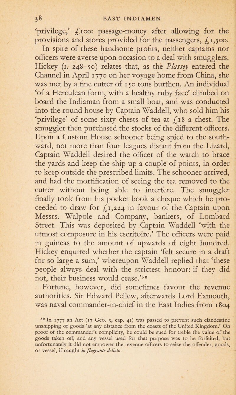 ‘privilege/ £100: passage-money after allowing for the provisions and stores provided for the passengers, £1,500. In spite of these handsome profits, neither captains nor officers were averse upon occasion to a deal with smugglers. Hickey (1. 248-50) relates that, as the Plassej entered the Channel in April 1770 on her voyage home from China, she was met by a fine cutter of 150 tons burthen. An individual ‘of a Herculean form, with a healthy ruby face5 climbed on board the Indiaman from a small boat, and was conducted into the round house by Captain Waddell, who sold him his ‘privilege’ of some sixty chests of tea at £18 a chest. The smuggler then purchased the stocks of the different officers. Upon a Custom House schooner being spied to the south¬ ward, not more than four leagues distant from the Lizard, Captain Waddell desired the officer of the watch to brace the yards and keep the ship up a couple of points, in order to keep outside the prescribed limits. The schooner arrived, and had the mortification of seeing the tea removed to the cutter without being able to interfere. The smuggler finally took from his pocket book a cheque which he pro¬ ceeded to draw for £1,224 m favour of the Captain upon Messrs. Walpole and Company, bankers, of Lombard Street. This was deposited by Captain Waddell ‘with the utmost composure in his escritoire.’ The officers were paid in guineas to the amount of upwards of eight hundred. Hickey enquired whether the captain ‘felt secure in a draft for so large a sum/ whereupon Waddell replied that ‘these people always deal with the strictest honour: if they did not, their business would cease.’50 Fortune, however, did sometimes favour the revenue authorities. Sir Edward Pellew, afterwards Lord Exmouth, was naval commander-in-chief in the East Indies from 1804 50 In 1777 an Act (17 Geo. 3, cap. 41) was passed to prevent such clandestine unshipping of goods ‘at any distance from the coasts of the United Kingdom.’ On proof of the commander’s complicity, he could be sued for treble the value of the goods taken off, and any vessel used for that purpose was to be forfeited; but unfortunately it did not empower the revenue officers to seize the offender, goods, or vessel, if caught in flagrante delicto.