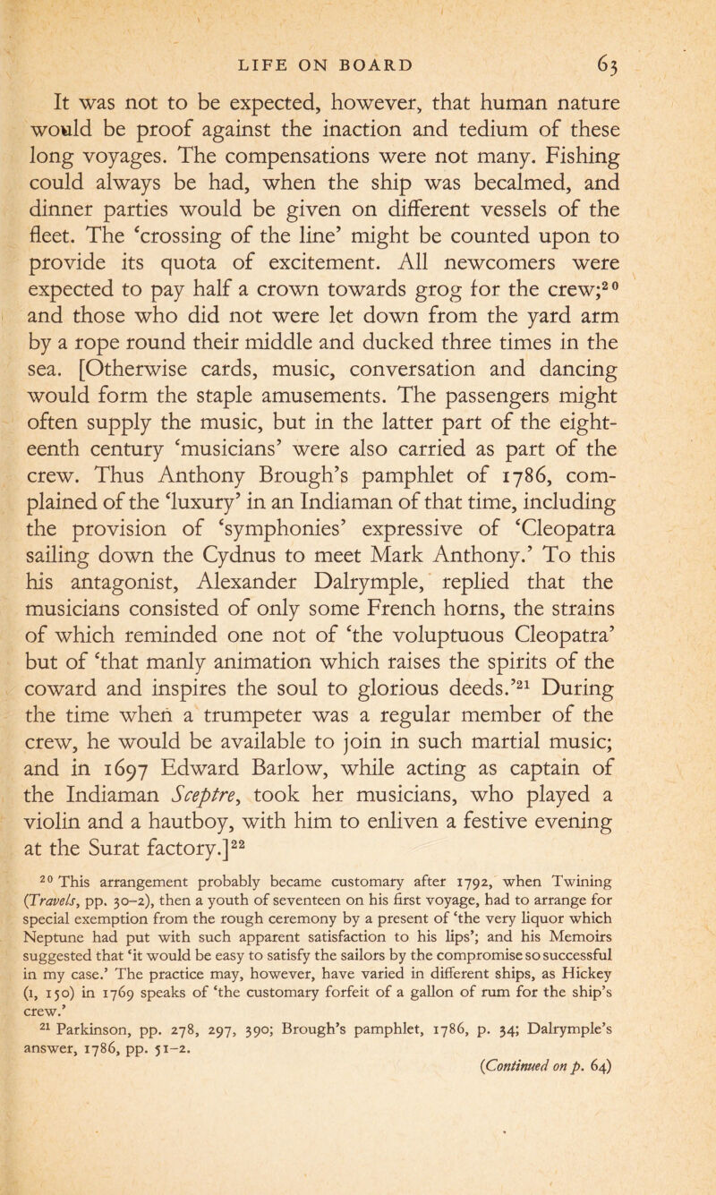 It was not to be expected, however, that human nature would be proof against the inaction and tedium of these long voyages. The compensations were not many. Fishing could always be had, when the ship was becalmed, and dinner parties would be given on different vessels of the fleet. The ‘crossing of the line’ might be counted upon to provide its quota of excitement. All newcomers were expected to pay half a crown towards grog for the crew;20 and those who did not were let down from the yard arm by a rope round their middle and ducked three times in the sea. [Otherwise cards, music, conversation and dancing would form the staple amusements. The passengers might often supply the music, but in the latter part of the eight¬ eenth century ‘musicians’ were also carried as part of the crew. Thus Anthony Brough’s pamphlet of 1786, com¬ plained of the ‘luxury’ in an Indiaman of that time, including the provision of ‘symphonies’ expressive of ‘Cleopatra sailing down the Cydnus to meet Mark Anthony.’ To this his antagonist, Alexander Dalrymple, replied that the musicians consisted of only some French horns, the strains of which reminded one not of ‘the voluptuous Cleopatra’ but of ‘that manly animation which raises the spirits of the coward and inspires the soul to glorious deeds.’21 During the time when a trumpeter was a regular member of the crew, he would be available to join in such martial music; and in 1697 Edward Barlow, while acting as captain of the Indiaman Sceptre, took her musicians, who played a violin and a hautboy, with him to enliven a festive evening at the Surat factory.]22 20 This arrangement probably became customary after 1792, when Twining (Travels, pp. 30-2), then a youth of seventeen on his first voyage, had to arrange for special exemption from the rough ceremony by a present of ‘the very liquor which Neptune had put with such apparent satisfaction to his lips’; and his Memoirs suggested that ‘it would be easy to satisfy the sailors by the compromise so successful in my case.’ The practice may, however, have varied in different ships, as Hickey (1, 150) in 1769 speaks of ‘the customary forfeit of a gallon of rum for the ship’s crew.’ 21 Parkinson, pp. 278, 297, 390; Brough’s pamphlet, 1786, p. 34; Dalrymple’s answer, 1786, pp. 51-2. (Continued on p. 64)