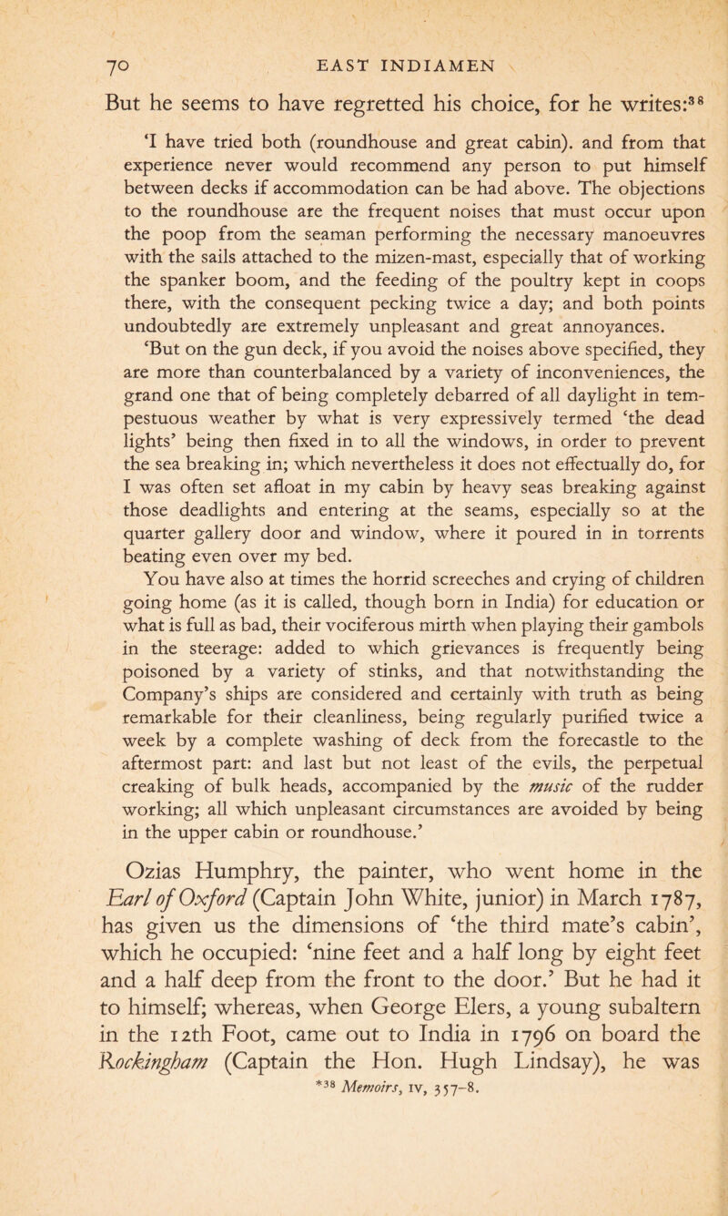 But he seems to have regretted his choice, for he writes:38 ‘I have tried both (roundhouse and great cabin), and from that experience never would recommend any person to put himself between decks if accommodation can be had above. The objections to the roundhouse are the frequent noises that must occur upon the poop from the seaman performing the necessary manoeuvres with the sails attached to the mizen-mast, especially that of working the spanker boom, and the feeding of the poultry kept in coops there, with the consequent pecking twice a day; and both points undoubtedly are extremely unpleasant and great annoyances. ‘But on the gun deck, if you avoid the noises above specified, they are more than counterbalanced by a variety of inconveniences, the grand one that of being completely debarred of all daylight in tem¬ pestuous weather by what is very expressively termed ‘the dead lights’ being then fixed in to all the windows, in order to prevent the sea breaking in; which nevertheless it does not effectually do, for I was often set afloat in my cabin by heavy seas breaking against those deadlights and entering at the seams, especially so at the quarter gallery door and window, where it poured in in torrents beating even over my bed. You have also at times the horrid screeches and crying of children going home (as it is called, though born in India) for education or what is full as bad, their vociferous mirth when playing their gambols in the steerage: added to which grievances is frequently being poisoned by a variety of stinks, and that notwithstanding the Company’s ships are considered and certainly with truth as being remarkable for their cleanliness, being regularly purified twice a week by a complete washing of deck from the forecastle to the aftermost part: and last but not least of the evils, the perpetual creaking of bulk heads, accompanied by the music of the rudder working; all which unpleasant circumstances are avoided by being in the upper cabin or roundhouse.’ Ozias Humphry, the painter, who went home in the Earl of Oxford (Captain John White, junior) in March 1787, has given us the dimensions of ‘the third mate’s cabin’, which he occupied: ‘nine feet and a half long by eight feet and a half deep from the front to the door.’ But he had it to himself; whereas, when George Elers, a young subaltern in the 12th Foot, came out to India in 1796 on board the Kockingham (Captain the Hon. Hugh Lindsay), he was *38 Memoirs, iv, 357-8.