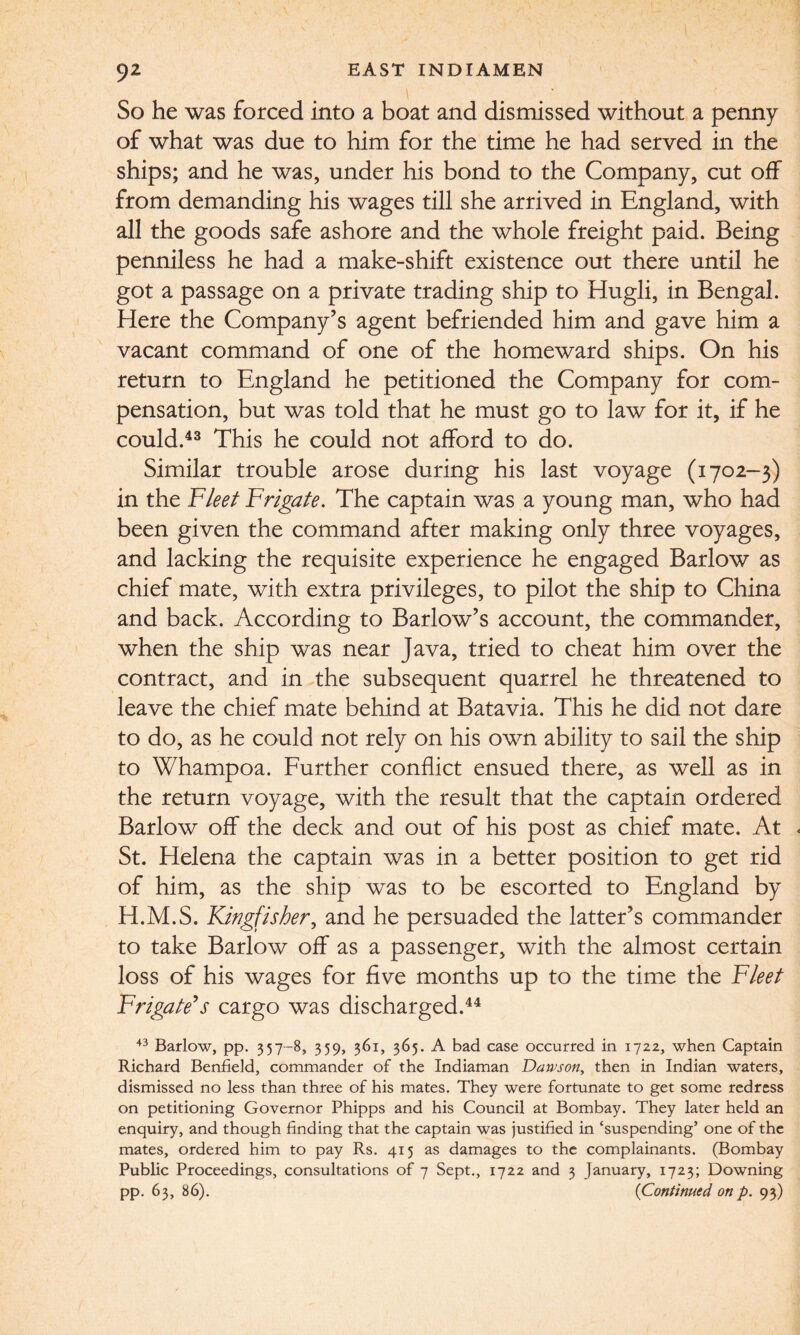 So he was forced into a boat and dismissed without a penny of what was due to him for the time he had served in the ships; and he was, under his bond to the Company, cut off from demanding his wages till she arrived in England, with all the goods safe ashore and the whole freight paid. Being penniless he had a make-shift existence out there until he got a passage on a private trading ship to Hugh, in Bengal. Here the Company’s agent befriended him and gave him a vacant command of one of the homeward ships. On his return to England he petitioned the Company for com¬ pensation, but was told that he must go to law for it, if he could.43 This he could not afford to do. Similar trouble arose during his last voyage (1702-3) in the Fleet Frigate. The captain was a young man, who had been given the command after making only three voyages, and lacking the requisite experience he engaged Barlow as chief mate, with extra privileges, to pilot the ship to China and back. According to Barlow’s account, the commander, when the ship was near Java, tried to cheat him over the contract, and in the subsequent quarrel he threatened to leave the chief mate behind at Batavia. This he did not dare to do, as he could not rely on his own ability to sail the ship to Whampoa. Further conflict ensued there, as well as in the return voyage, with the result that the captain ordered Barlow off the deck and out of his post as chief mate. At St. Helena the captain was in a better position to get rid of him, as the ship was to be escorted to England by H.M.S. Kingfisher, and he persuaded the latter’s commander to take Barlow off as a passenger, with the almost certain loss of his wages for five months up to the time the Fleet Frigate’s cargo was discharged.44 43 Barlow, pp. 357-8, 359, 361, 365. A bad case occurred in 1722, when Captain Richard Benfield, commander of the Indiaman Dawson, then in Indian waters, dismissed no less than three of his mates. They were fortunate to get some redress on petitioning Governor Phipps and his Council at Bombay. They later held an enquiry, and though finding that the captain was justified in ‘suspending’ one of the mates, ordered him to pay Rs. 415 as damages to the complainants. (Bombay Public Proceedings, consultations of 7 Sept., 1722 and 3 January, 1723; Downing pp. 63, 86). (Continued on p. 93)