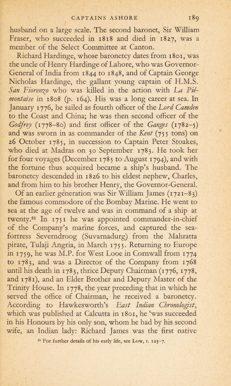 husband on a large scale. The second baronet. Sir William Fraser, who succeeded in 1818 and died in 1827, was a member of the Select Committee at Canton. Richard Hardinge, whose baronetcy dates from 1801, was the uncle of Henry Hardinge of Lahore, who was Governor- General of India from 1844 to 1848, and of Captain George Nicholas Hardinge, the gallant young captain of H.M.S. San Fiorenyo who was killed in the action with Fa Pie- montaise in 1808 (p. 164). His was a long career at sea. In January 1776, he sailed as fourth officer of the Ford Camden to the Coast and China; he was then second officer of the Godfrey (1778-80) and first officer of the Ganges (1782-5) and was sworn in as commander of the Kent (755 tons) on 26 October 1785, in succession to Captain Peter Stoakes, who died at Madras on 30 September 1783. He took her for four voyages (December 1785 to August 1794), and with the fortune thus acquired became a ship’s husband. The baronetcy descended in 1826 to his eldest nephew, Charles, and from him to his brother Henry, the Governor-General. Of an earlier generation was Sir William James (1721-83) the famous commodore of the Bombay Marine. He went to sea at the age of twelve and was in command of a ship at twenty.21 In 1751 he was appointed commander-in-chief of the Company’s marine forces, and captured the sea- fortress Severndroog (Suvarnadurg) from the Mahratta pirate, Tulaji Angria, in March 1755. Returning to Europe in 1759, he was M.P. for West Looe in Cornwall from 1774 to 1783, and was a Director of the Company from 1768 until his death in 1783, thrice Deputy Chairman (1776, 1778, and 1781), and an Elder Brother and Deputy Master of the Trinity House. In 1778, the year preceding that in which he served the office of Chairman, he received a baronetcy. According to Hawkesworth’s Fast Indian Chronologist, which was published at Calcutta in 1801, he ‘was succeeded in his Honours by his only son, whom he had by his second wife, an Indian lady: Richard James was the first native 21 For further details of his early life, see Low, i. 125-7.