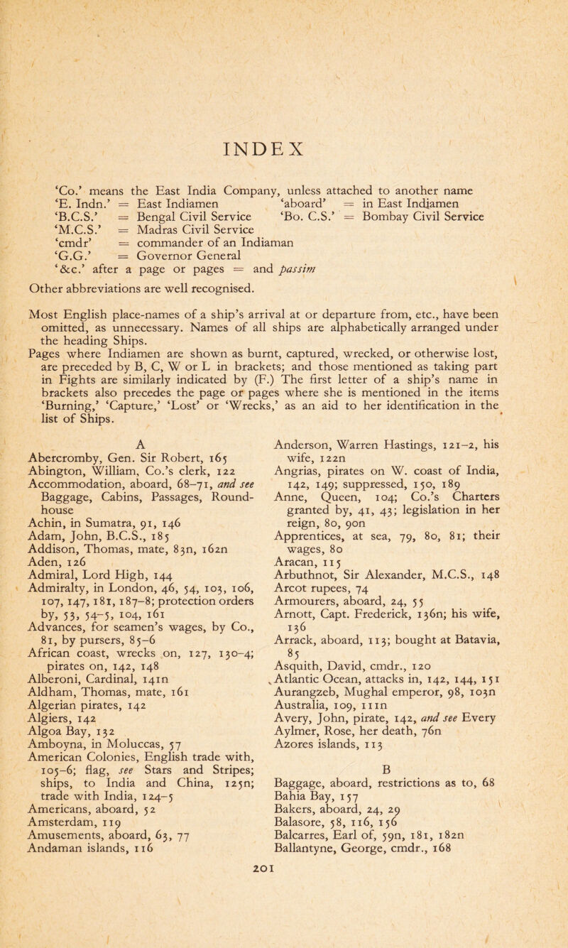 INDEX ‘Co.’ means the Hast India Company, unless attached to another name ‘E. Indn.’ = East Indiamen ‘aboard’ = in East Indiamen ‘B.C.S.’ = Bengal Civil Service ‘Bo. C.S.’ = Bombay Civil Service ‘M.C.S.’ = Madras Civil Service ‘cmdr’ = commander of an Indiaman ‘G.G.’ = Governor General ‘&c.’ after a page or pages = and passim Other abbreviations are well recognised. Most English place-names of a ship’s arrival at or departure from, etc., have been omitted, as unnecessary. Names of all ships are alphabetically arranged under the heading Ships. Pages where Indiamen are shown as burnt, captured, wrecked, or otherwise lost, are preceded by B, C, W or L in brackets; and those mentioned as taking part in Fights are similarly indicated by (F.) The first letter of a ship’s name in brackets also precedes the page or pages where she is mentioned in the items ‘Burning,’ ‘Capture,’ ‘Lost’ or ‘Wrecks,’ as an aid to her identification in the list of Ships. A Abercromby, Gen. Sir Robert, 165 Abington, William, Co.’s clerk, 122 Accommodation, aboard, 68-71, and see Baggage, Cabins, Passages, Round¬ house Achin, in Sumatra, 91, 146 Adam, John, B.C.S., 185 Addison, Thomas, mate, 830, i62n Aden, 126 Admiral, Lord High, 144 Admiralty, in London, 46, 54, 103, 106, 107, 147, 181, 187-8; protection orders by, 53, 54-5, io4> 161 Advances, for seamen’s wages, by Co., 81, by pursers, 85-6 African coast, wrecks on, 127, 130-4; pirates on, 142, 148 Alberoni, Cardinal, 14m Aldham, Thomas, mate, 161 Algerian pirates, 142 Algiers, 142 Algoa Bay, 132 Amboyna, in Moluccas, 57 American Colonies, English trade with, 105-6; flag, see Stars and Stripes; ships, to India and China, I2 5n; trade with India, 124-5 Americans, aboard, 52 Amsterdam, 119 Amusements, aboard, 63, 77 Andaman islands, 116 Anderson, Warren Hastings, 121-2, his wife, i22n Angrias, pirates on W. coast of India, 142, 149; suppressed, 150, 189 Anne, Queen, 104; Co.’s Charters granted by, 41, 43; legislation in her reign, 80, 9on Apprentices, at sea, 79, 80, 81; their wages, 80 Aracan, 115 Arbuthnot, Sir Alexander, M.C.S., 148 Arcot rupees, 74 Armourers, aboard, 24, 55 Arnott, Capt. Frederick, 136n; his wife, 136 Arrack, aboard, 113; bought at Batavia, 8 5 . Asquith, David, cmdr., 120 „ Atlantic Ocean, attacks in, 142, 144, 151 Aurangzeb, Mughal emperor, 98, io3n Australia, 109, mn Avery, John, pirate, 142, and see Every Aylmer, Rose, her death, 76n Azores islands, 113 B Baggage, aboard, restrictions as to, 68 Bahia Bay, 157 Bakers, aboard, 24, 29 Balasore, 58, 116, 156 Balcarres, Earl of, 5911, 181, i82n Ballantyne, George, cmdr., 168