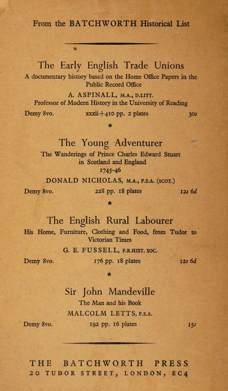 From the BATCHWORTH Historical List $ The Early English Trade Unions A documentary history based on the Home Office Papers in the Public Record Office A. ASPINALL, M.A., D.LITT. Professor of Modern History in the University of Reading Demy 8vo. xxxii-l-410 pp. 2 plates 305 * The Young Adventurer The Wanderings of Prince Charles Edward Stuart in Scotland and England 1745-46 DONALD NICHOLAS, m.a., f.s.a. (scot.) Demy 8vo. 228 pp. 18 plates 125 6d * The English Rural Labourer His Home, Furniture, Clothing and Food, from Tudor to Victorian Times G. E. FUSSELL, f.r.hist. soc. Demy 8vo. 176 pp. 18 plates 12s 6d * Sir John Mandeville The Man and his Book MALCOLM LETTS, f.s.a. 192 pp. 16 plates 15s THE BATCHWORTH PRESS 20 TUDOR STREET, LONDON, E C 4 j Demy 8vo.