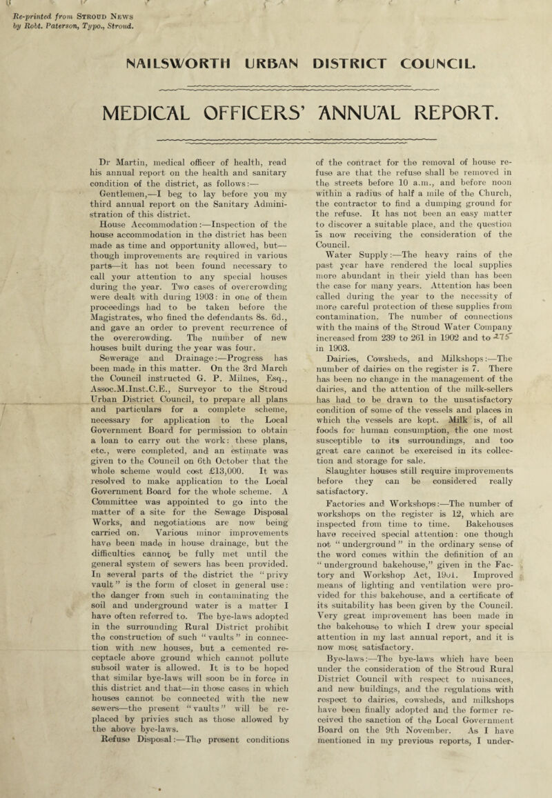 V v Re-printed from Strood News t>2/ Robt. Paterson, Typo., Stroud. NAILS WORT 11 URBAN DISTRICT COUNCIL. MEDICAL OFFICERS’ ANNUAL REPORT. Dr Martin, medical officer of health, read his annual report on the health and sanitary condition of the district, as follows:— Gentlemen,—I beg to lay before you my third annual report on the Sanitary Admini¬ stration of this district. House AccommodationInspection of the house accommodation in the district has been made as time and opportunity allowed, but— though improvements are required in various parts—it has not been found necessary to call your attention to any special houses during the year. Two cases of overcrowding wTere dealt with during 1903: in one of them proceedings had to be taken before the Magistrates, who fined the defendants 8s. 6d., and gave an order to prevent recurrence of the overcrowding. The number of new houses built during the year was four. Sewerage and Drainage:—Progress has been made in this matter. On the 3rd March the Council instructed G. P. Millies, Esq., Assoc.M.Inst.C.E., Surveyor to the Stroud Urban District Council, to prepare all plans and particulars for a complete scheme, necessary for application to the Local Government Board for permission to obtain a loan to carry out the work: these plans, etc., were completed, and an estimate was given to the Council on 6th October that the whole scheme would cost £13,000. It was resolved to make application to the Local Government Board for the whole scheme. A Committee was appointed to go into the matter of a site for the Sewage Disposal Works, and negotiations are now being carried on. Various minor improvements have been made in house drainage, but the difficulties cannot be fully met until the general system of sewers has been provided. In several parts of the district the “ privy vault ” is the form of closet in general use: the danger from such in contaminating the soil and underground water is a matter I have often referred to. The bye-laws adopted in the surrounding Rural District prohibit the construction of such “ vaults ” in connec¬ tion with now houses, but a cemented re¬ ceptacle above ground which cannot pollute subsoil water is allowed. It is to be hoped that similar bye-laws will soon be in force in this district and that—in those cases in which houses cannot be connected with the new sewers—the present “ vaults ” will be re¬ placed by privies such as those allowed by the above bye-laws. Refuse Disposal:—The present conditions of the contract for the removal of house re¬ fuse are that the refuse shall be removed in the streets before 10 a.m., and before noon within a radius of half a mile of the Church, the contractor to find a dumping ground for the refuse. It has not been an easy matter to discover a suitable place, and the question Is now receiving the consideration of the Council. Water Supply:—The heavy rains of the past year have rendered the local supplies more abundant in their yield than has been the case for many years. Attention has been called during the year to the necessity of more careful protection of these supplies from contamination. The number of connections with the mains of the Stroud Water Company increased from 239 to 261 in 1902 and to **-7 in 1903. Dairies, Cowsheds, and Mjdkshops:—The number of dairies on the register is 7. There has been no change in the management of the dairies, and the attention of the milk-sellers has had to be drawn to the unsatisfactory condition of some of the vessels and places in which the vessels are kept. Milk is, of all foods for human consumption, the one most susceptible to its surroundings, and too great care cannot be exercised in its collec¬ tion and storage for sale. Slaughter houses still require improvements before they can be considered really satisfactory. Factories and. Workshops:—The number of workshops on the register is 12, which are inspected from time to time. Bakehouses have received special attention: one though not “ underground ” in the ordinary sense of the word comes within the definition of an “underground bakehouse,” given in the Fac¬ tory and Workshop Act, 19ui. Improved means of lighting and ventilation were pro¬ vided for this bakehouse, and a certificate of its suitability has been given by the Council. Very great improvement has been made in the bakehouse to which I drew your special attention in my last annual report, and it is now most satisfactory. Bye-laws:—-The bye-laws which have been under the consideration of the Stroud Rural District Council with respect to nuisances, and new buildings, and the regulations with respect to dairies, cowsheds, and milkshops have been finally adopted and the former re¬ ceived the sanction of the Local Government Board on the 9th November. As I have mentioned in my previous reports, I under-