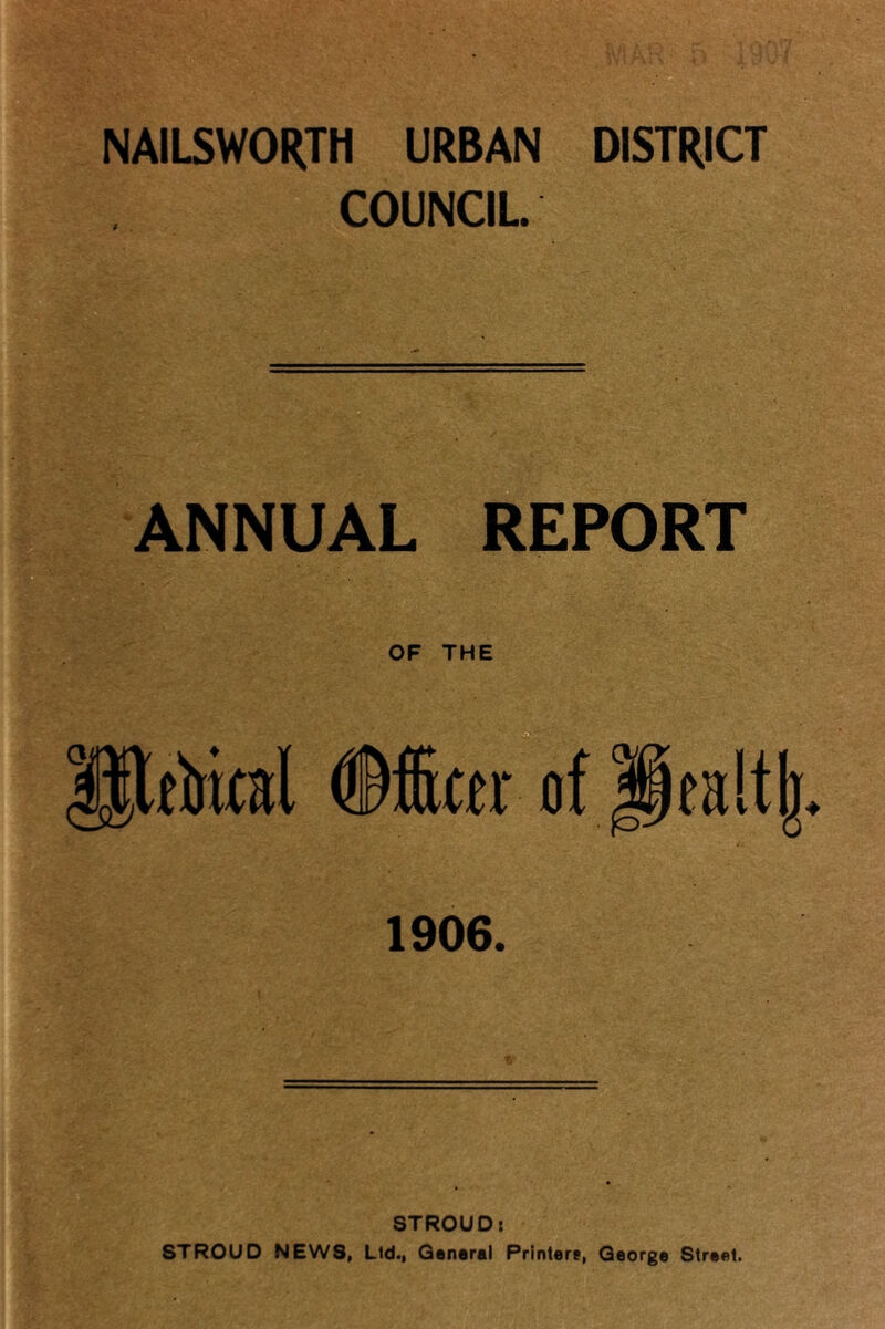 NAILSWORTH URBAN DISTRICT COUNCIL. ANNUAL REPORT OF THE Jltoial of jlealtlj 1906. STROUD: STROUD NEWS, Lid., General Printer?, George Street.