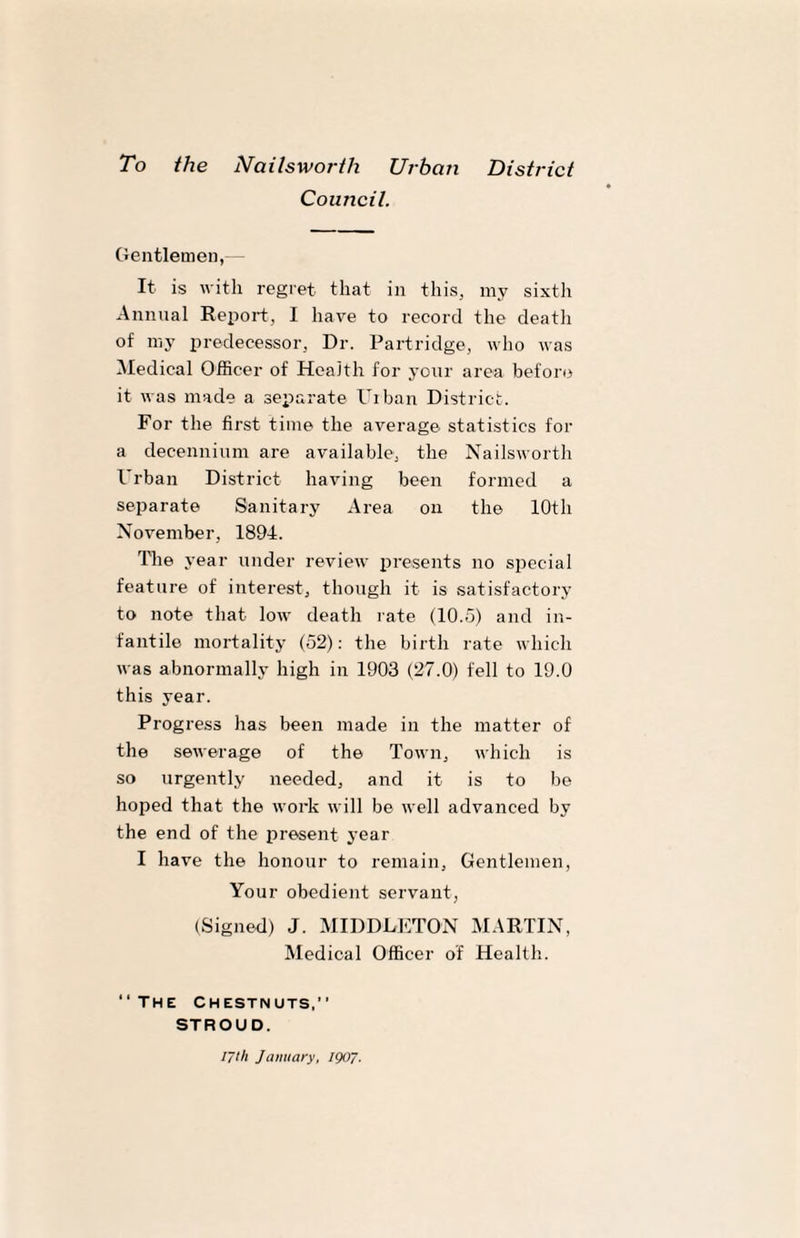 Council. Gentlemen, It is with regret that in this, my sixth Annual Report, I have to record the death of my predecessor. Dr. Partridge, who was Medical Officer of Health for your area before it was made a separate Urban District. For the first time the average statistics for a decennium are available, the Nailsworth Urban District having been formed a separate Sanitary Area on the 10th November, 1894. The year under review presents no special feature of interest, though it is satisfactory to note that low death rate (10.5) and in¬ fantile mortality (52): the birth rate which was abnormally high in 1903 (27.0) fell to 19.0 this year. Progress has been made in the matter of the sewerage of the Town, which is so urgently needed, and it is to be hoped that the work will be well advanced by the end of the present year I have the honour to remain. Gentlemen, Your obedient servant, (Signed) J. MIDDLETON MARTIN, Medical Officer of Health. “ The Chestnuts,” STROUD. iyth January, 1907.