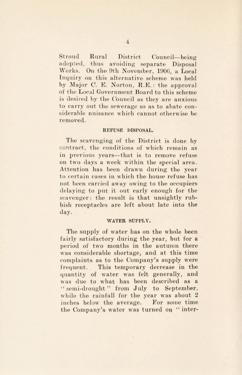 Stroud Rural District Council—being adopted, thus avoiding separate Disposal Works. On the 9th November, 1900, a Local Inquiry on this alternative scheme was held by Major C- E. Norton, R.E. : the approval of the Local Government Board to this scheme is desired by tlie Council as they are anxious to carry out the sewerage so as to abate con¬ siderable nuisance which cannot otherwise be removed. REFUSE niSPOSAL. The scavenging of the District is done by contract, the conditions of which remain as in previous years—that is to remove refuse on two days a week within the special area. Attention has been drawn during the year to certain cases in which the house refuse has not been carried away owing to the occupiers delaying to put it out early enough for the scavenger: the result is that unsightly rub¬ bish receptacles are left about late into the day. WATER SUPPLY. The supply of water has on the whole been fairly satisfactory during the year, but for a period of two months in the autumn there was considerable shortage, and at this time complaints as to the Company’s supply were frequent. This temporary decrease in the quantity of water was felt generally, and was due to what has been described as a “semi-drought” from July to September, while the rainfall for the year was about 2 inches below the average. For some time the Company’s water was turned on “ inter-