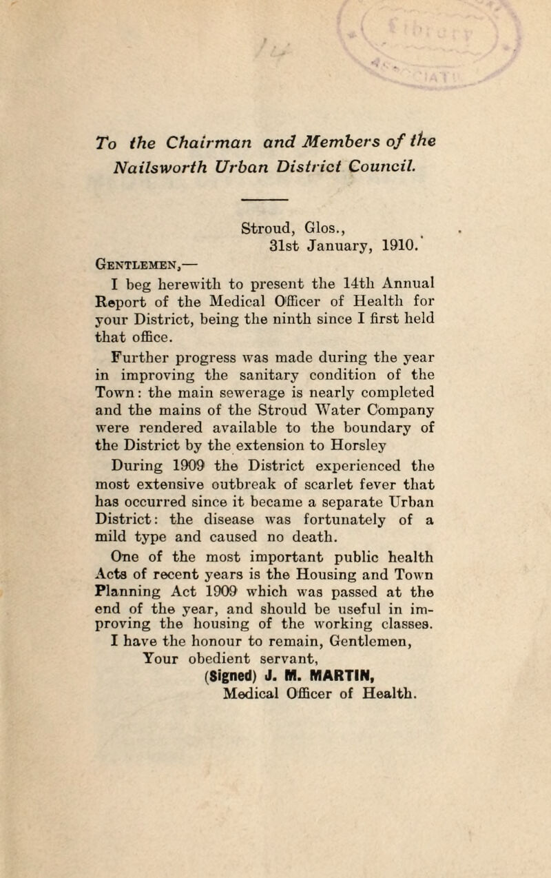 To the Chairman and Members of the Nailsworth Urban District Council. Stroud, Glos., 31st January, 1910. Gentlemen,— I beg herewith to present the 14th Annual Report of the Medical Officer of Health for your District, being the ninth since I first held that office. Further progress was made during the year in improving the sanitary condition of the Town: the main sewerage is nearly completed and the mains of the Stroud Water Company were rendered available to the boundary of the District by the extension to Horsley During 1909 the District experienced the most extensive outbreak of scarlet fever that has occurred since it became a separate Urban District: the disease was fortunately of a mild type and caused no death. One of the most important public health Acts of recent years is the Housing and Town Planning Act 1909 which was passed at the end of the year, and should be useful in im¬ proving the housing of the working classes. I have the honour to remain, Gentlemen, Your obedient servant, (Signed) J. M. MARTIN, Medical Officer of Health.